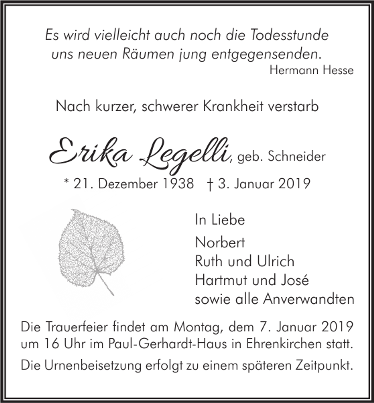 <p>Es wird vielleicht auch noch die Todesstunde<br />uns neuen Räumen jung entgegensenden.</p><p>Hermann Hesse</p><p>Nach kurzer, schwerer Krankheit verstarb</p><p>Erika Legelli</p><p>, geb. Schneider</p><p>* 21. Dezember 1938 † 3. Januar 2019</p><p>In Liebe<br />Norbert<br />Ruth und Ulrich<br />Hartmut und José<br />sowie alle Anverwandten<br />Die Trauerfeier findet am Montag, dem 7. Januar 2019<br />um 16 Uhr im Paul-Gerhardt-Haus in Ehrenkirchen statt.<br />Die Urnenbeisetzung erfolgt zu einem späteren Zeitpunkt.</p>