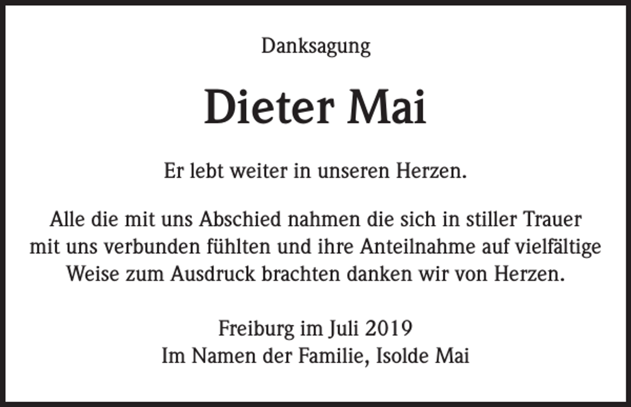 <p>Danksagung</p><p>Dieter Mai<br />Er lebt weiter in unseren Herzen.<br />Alle die mit uns Abschied nahmen die sich in stiller Trauer<br />mit uns verbunden fühlten und ihre Anteilnahme auf vielfältige<br />Weise zum Ausdruck brachten danken wir von Herzen.<br />Freiburg im Juli 2019<br />Im Namen der Familie, Isolde Mai</p>