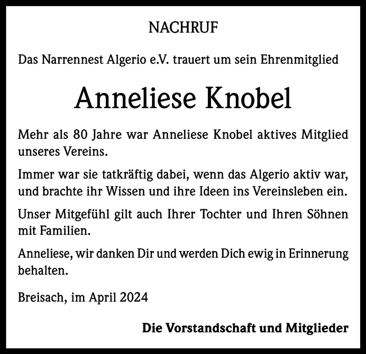 <p>NACHRUF<br />Das Narrennest Algerio e.V. trauert um sein Ehrenmitglied</p><p>Anneliese Knobel<br />Mehr als 80 Jahre war Anneliese Knobel aktives Mitglied<br />unseres Vereins.<br />Immer war sie tatkräftig dabei, wenn das Algerio aktiv war,<br />und brachte ihr Wissen und ihre Ideen ins Vereinsleben ein.<br />Unser Mitgefühl gilt auch Ihrer Tochter und Ihren Söhnen<br />mit Familien.<br />Anneliese, wir danken Dir und werden Dich ewig in Erinnerung<br />behalten.<br />Breisach, im April 2024<br />Die Vorstandschaft und Mitglieder</p>