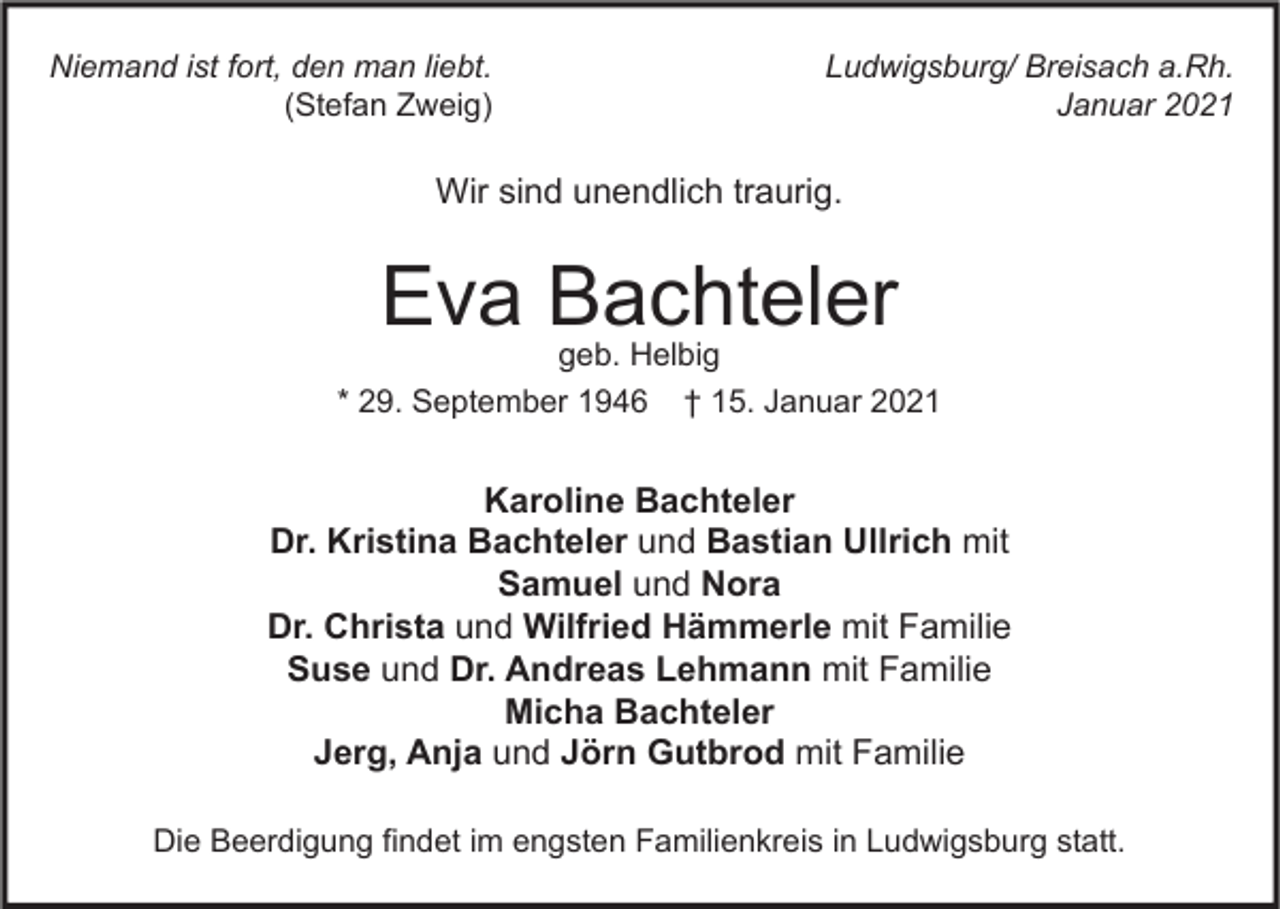 <p>Niemand ist fort, den man liebt.<br />(Stefan Zweig)</p><p>Ludwigsburg/ Breisach a.Rh.<br />Januar 2021</p><p>Wir sind unendlich traurig.</p><p>Eva Bachteler</p><p>geb. Helbig<br />* 29. September 1946 † 15. Januar 2021</p><p>Karoline Bachteler<br />Dr. Kristina Bachteler und Bastian Ullrich mit<br />Samuel und Nora<br />Dr. Christa und Wilfried Hämmerle mit Familie<br />Suse und Dr. Andreas Lehmann mit Familie<br />Micha Bachteler<br />Jerg, Anja und Jörn Gutbrod mit Familie<br />Die Beerdigung findet im engsten Familienkreis in Ludwigsburg statt.</p>