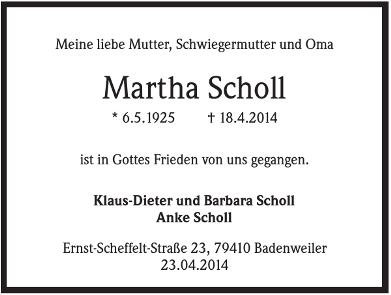 <p>Meine liebe Mutter, Schwiegermutter und Oma</p><p>Martha Scholl<br />* 6.5.1925</p><p>† 18.4.2014</p><p>ist in Gottes Frieden von uns gegangen.<br />Klaus-Dieter und Barbara Scholl<br />Anke Scholl<br />Ernst-Scheffelt-Straße 23, 79410 Badenweiler<br />23.04.2014</p>