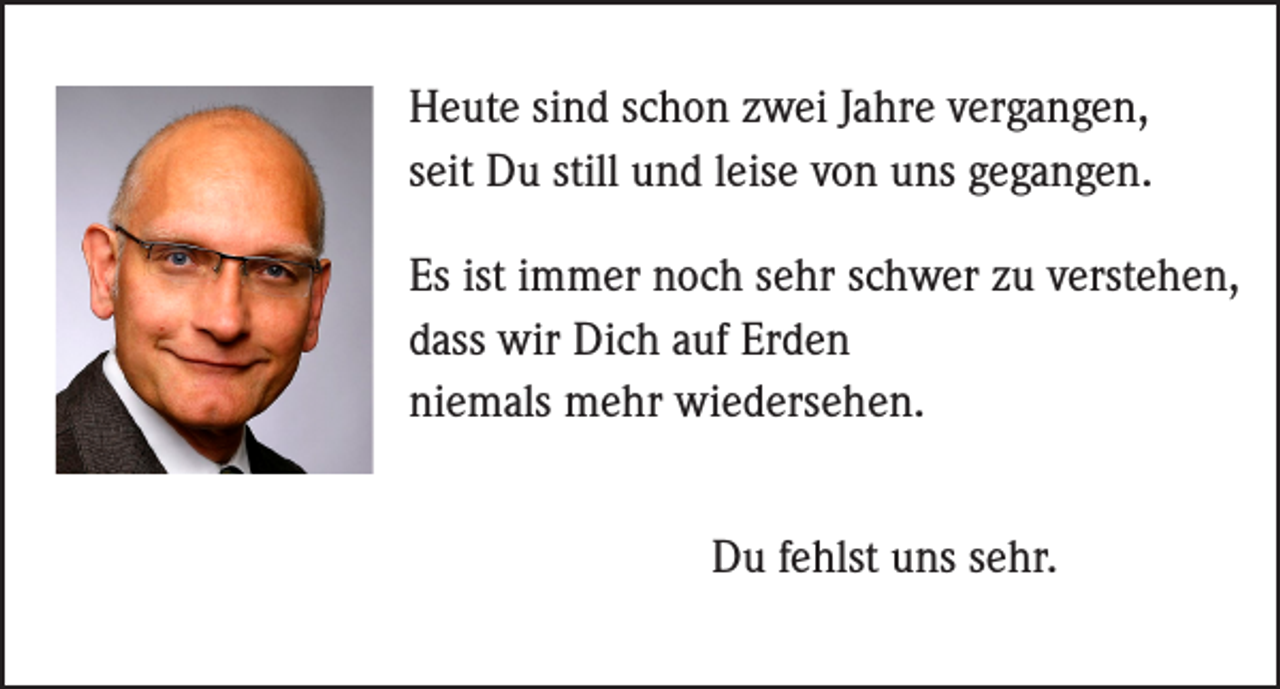 <p>Heute sind schon zwei Jahre vergangen,<br />seit Du still und leise von uns gegangen.<br />Es ist immer noch sehr schwer zu verstehen,<br />dass wir Dich auf Erden<br />niemals mehr wiedersehen.<br />Du fehlst uns sehr.</p>
