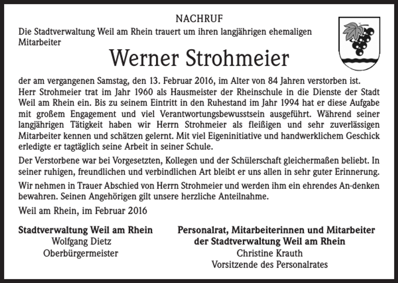 <p>NACHRUF<br />Die Stadtverwaltung Weil am Rhein trauert um ihren langjährigen ehemaligen<br />Mitarbeiter</p><p>Werner Strohmeier</p><p>der am vergangenen Samstag, den 13. Februar 2016, im Alter von 84 Jahren verstorben ist.<br />Herr Strohmeier trat im Jahr 1960 als Hausmeister der Rheinschule in die Dienste der Stadt<br />Weil am Rhein ein. Bis zu seinem Eintritt in den Ruhestand im Jahr 1994 hat er diese Aufgabe<br />mit großem Engagement und viel Verantwortungsbewusstsein ausgeführt. Während seiner<br />langjährigen Tätigkeit haben wir Herrn Strohmeier als fleißigen und sehr zuverlässigen<br />Mitarbeiter kennen und schätzen gelernt. Mit viel Eigeninitiative und handwerklichem Geschick<br />erledigte er tagtäglich seine Arbeit in seiner Schule.<br />Der Verstorbene war bei Vorgesetzten, Kollegen und der Schülerschaft gleichermaßen beliebt. In<br />seiner ruhigen, freundlichen und verbindlichen Art bleibt er uns allen in sehr guter Erinnerung.<br />Wir nehmen in Trauer Abschied von Herrn Strohmeier und werden ihm ein ehrendes An-denken<br />bewahren. Seinen Angehörigen gilt unsere herzliche Anteilnahme.</p><p>Weil am Rhein, im Februar 2016<br />Stadtverwaltung Weil am Rhein Personalrat, Mitarbeiterinnen und Mitarbeiter<br />Wolfgang Dietz der Stadtverwaltung Weil am Rhein<br />Oberbürgermeister Christine Krauth</p><p>Vorsitzende des Personalrates</p>