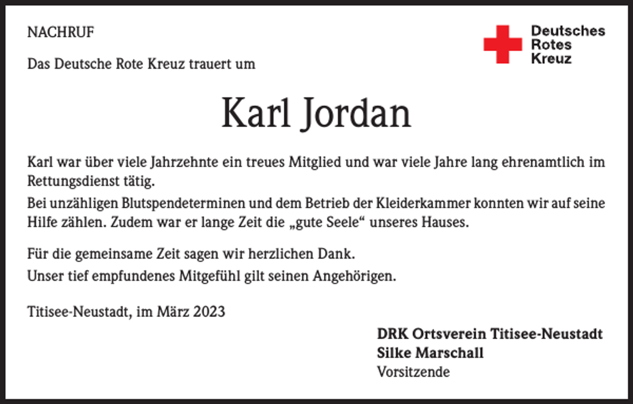<p>NACHRUF<br />Das Deutsche Rote Kreuz trauert um</p><p>Karl Jordan<br />Karl war über viele Jahrzehnte ein treues Mitglied und war viele Jahre lang ehrenamtlich im<br />Rettungsdienst tätig.<br />Bei unzähligen Blutspendeterminen und dem Betrieb der Kleiderkammer konnten wir auf seine<br />Hilfe zählen. Zudem war er lange Zeit die „gute Seele“ unseres Hauses.<br />Für die gemeinsame Zeit sagen wir herzlichen Dank.<br />Unser tief empfundenes Mitgefühl gilt seinen Angehörigen.<br />Titisee-Neustadt, im März 2023<br />DRK Ortsverein Titisee-Neustadt<br />Silke Marschall<br />Vorsitzende</p>