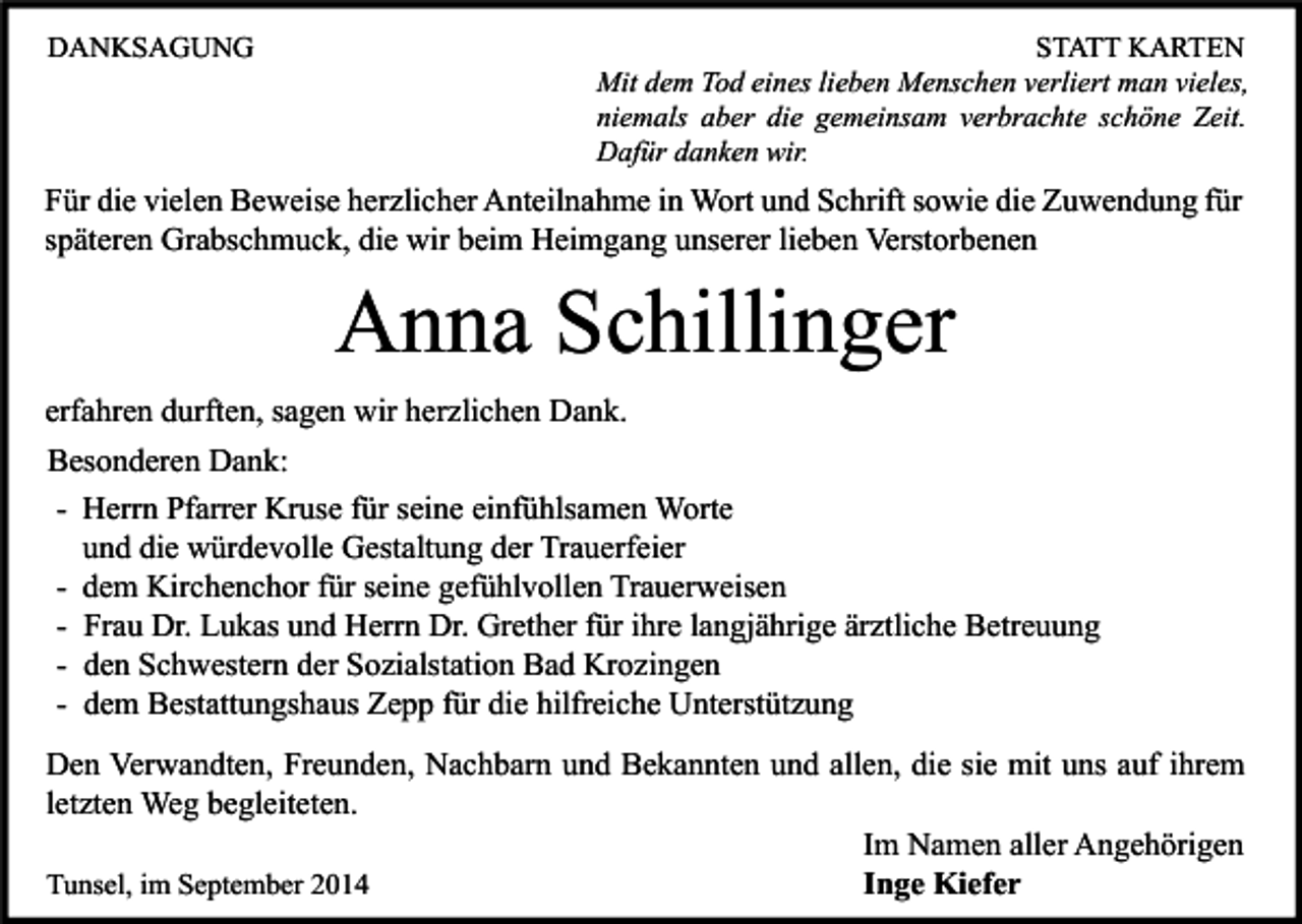 <p>DANKSAGUNG</p><p>STATT KARTEN<br />Mit dem Tod eines lieben Menschen verliert man vieles,<br />niemals aber die gemeinsam verbrachte schöne Zeit.<br />Dafür danken wir.</p><p>Für die vielen Beweise herzlicher Anteilnahme in Wort und Schrift sowie die Zuwendung für<br />späteren Grabschmuck, die wir beim Heimgang unserer lieben Verstorbenen</p><p>Anna Schillinger<br />erfahren durften, sagen wir herzlichen Dank.<br />Besonderen Dank:<br />- Herrn Pfarrer Kruse für seine einfühlsamen Worte<br />und die würdevolle Gestaltung der Trauerfeier<br />- dem Kirchenchor für seine gefühlvollen Trauerweisen<br />- Frau Dr. Lukas und Herrn Dr. Grether für ihre langjährige ärztliche Betreuung<br />- den Schwestern der Sozialstation Bad Krozingen<br />- dem Bestattungshaus Zepp für die hilfreiche Unterstützung<br />Den Verwandten, Freunden, Nachbarn und Bekannten und allen, die sie mit uns auf ihrem<br />letzten Weg begleiteten.<br />Im Namen aller Angehörigen<br />Inge Kiefer<br />Tunsel, im September 2014</p>