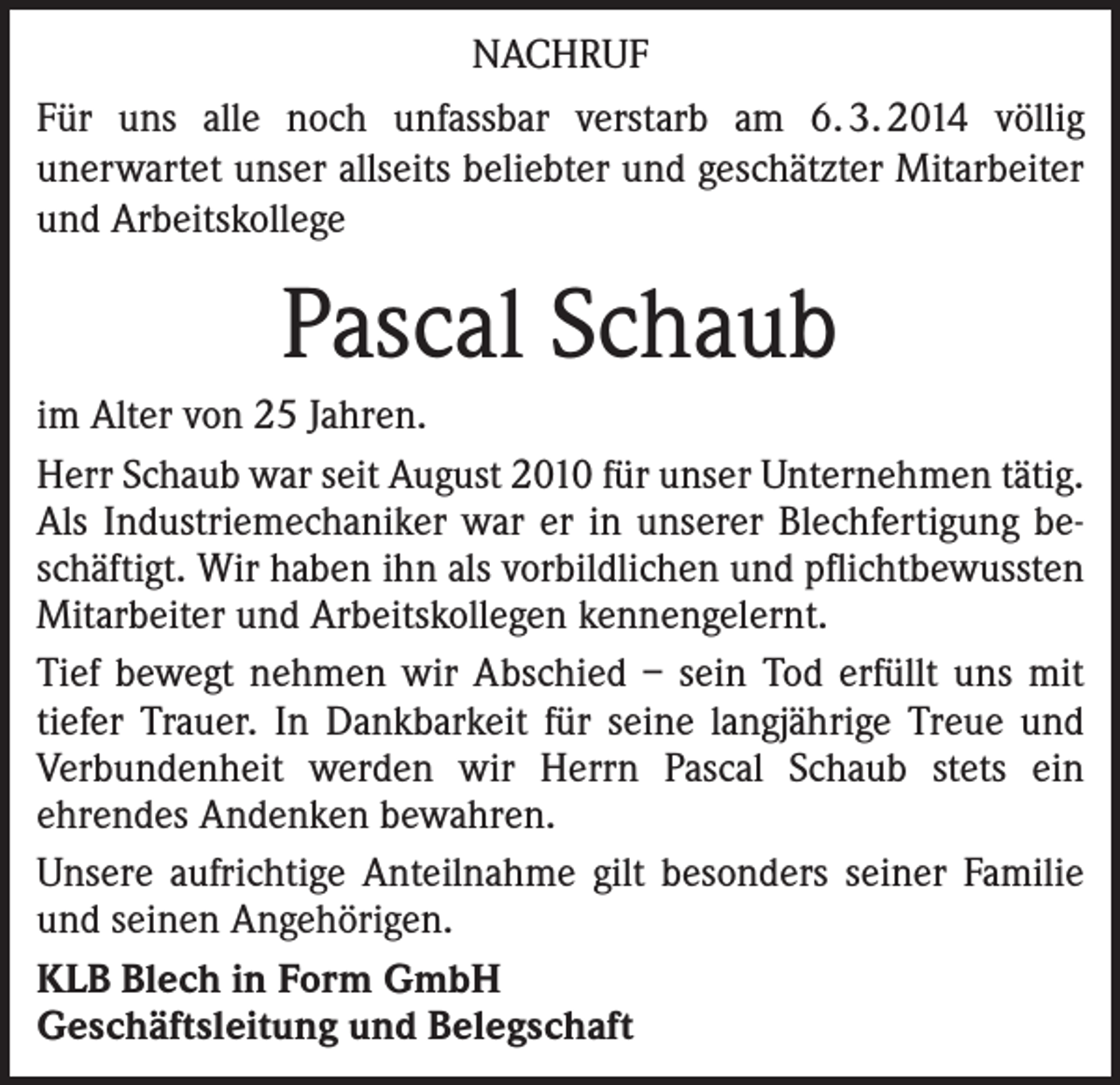 <p>NACHRUF<br />Für uns alle noch unfassbar verstarb am 6. 3. 2014 völlig<br />unerwartet unser allseits beliebter und geschätzter Mitarbeiter<br />und Arbeitskollege</p><p>Pascal Schaub<br />im Alter von 25 Jahren.<br />Herr Schaub war seit August 2010 für unser Unternehmen tätig.<br />Als Industriemechaniker war er in unserer Blechfertigung beschäftigt. Wir haben ihn als vorbildlichen und pflichtbewussten<br />Mitarbeiter und Arbeitskollegen kennengelernt.<br />Tief bewegt nehmen wir Abschied – sein Tod erfüllt uns mit<br />tiefer Trauer. In Dankbarkeit für seine langjährige Treue und<br />Verbundenheit werden wir Herrn Pascal Schaub stets ein<br />­ehrendes Andenken bewahren.<br />Unsere aufrichtige Anteilnahme gilt besonders seiner Familie<br />und seinen Angehörigen.<br />KLB Blech in Form GmbH<br />Geschäftsleitung und Belegschaft</p>