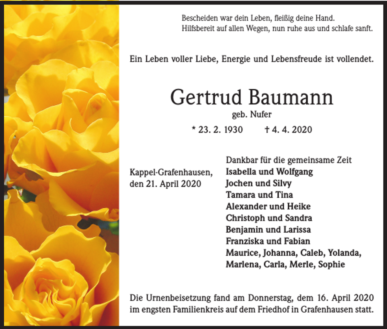 <p>Bescheiden war dein Leben, fleißig deine Hand.<br />Hilfsbereit auf allen Wegen, nun ruhe aus und schlafe sanft.</p><p>Ein Leben voller Liebe, Energie und Lebensfreude ist vollendet.</p><p>Gertrud Baumann<br />geb. Nufer</p><p>* 23. 2. 1930</p><p>Kappel-Grafenhausen,<br />den 21. April 2020</p><p>† 4. 4. 2020</p><p>Dankbar für die gemeinsame Zeit<br />Isabella und Wolfgang<br />Jochen und Silvy<br />Tamara und Tina<br />Alexander und Heike<br />Christoph und Sandra<br />Benjamin und Larissa<br />Franziska und Fabian<br />Maurice, Johanna, Caleb, Yolanda,<br />Marlena, Carla, Merle, Sophie</p><p>Die Urnenbeisetzung fand am Donnerstag, dem 16. April 2020<br />im engsten Familienkreis auf dem Friedhof in Grafenhausen statt.</p>
