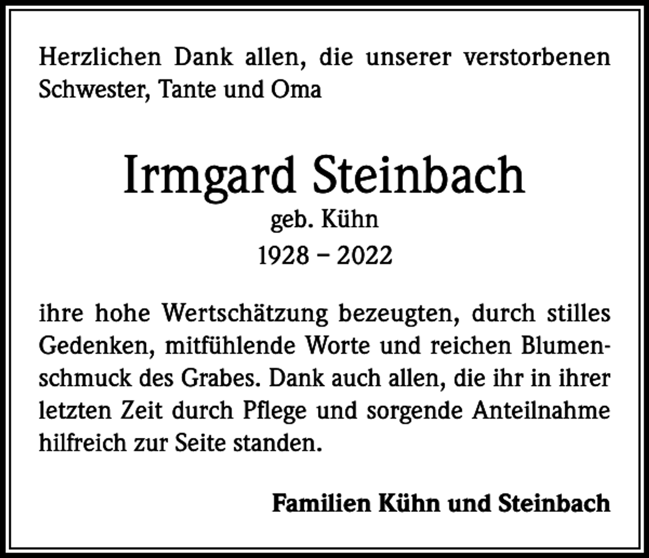 <p>Herzlichen Dank allen, die unserer verstorbenen<br />Schwester, Tante und Oma</p><p>Irmgard Steinbach<br />geb. Kühn<br />1928 – 2022</p><p>ihre hohe Wertschätzung bezeugten, durch stilles<br />Gedenken, mitfühlende Worte und reichen Blumenschmuck des Grabes. Dank auch allen, die ihr in ihrer<br />letzten Zeit durch Pflege und sorgende Anteilnahme<br />hilfreich zur Seite standen.<br />Familien Kühn und Steinbach</p>