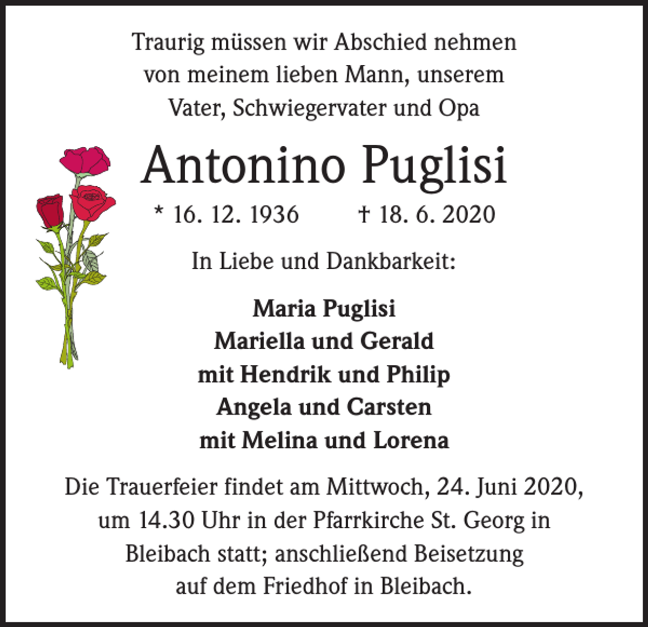 <p>Traurig müssen wir Abschied nehmen<br />von meinem lieben Mann, unserem<br />Vater, Schwiegervater und Opa</p><p>Antonino Puglisi<br />* 16. 12. 1936</p><p>† 18. 6. 2020</p><p>In Liebe und Dankbarkeit:<br />Maria Puglisi<br />Mariella und Gerald<br />mit Hendrik und Philip<br />Angela und Carsten<br />mit Melina und Lorena<br />Die Trauerfeier findet am Mittwoch, 24. Juni 2020,<br />um 14.30 Uhr in der Pfarrkirche St. Georg in<br />Bleibach statt; anschließend Beisetzung<br />auf dem Friedhof in Bleibach.</p>