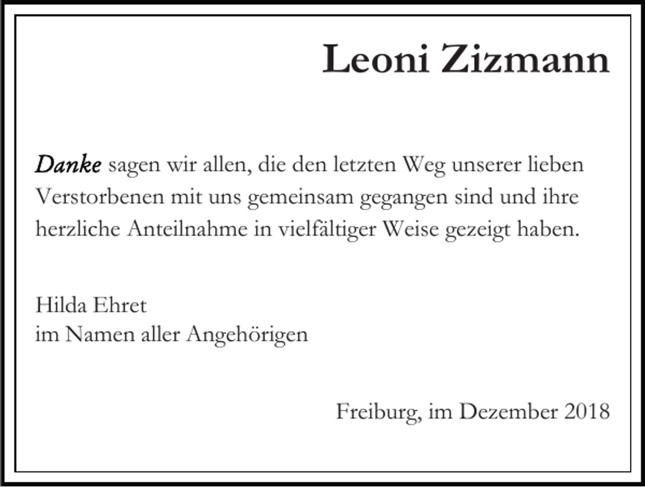 <p>Leoni Zizmann<br />sagen wir allen, die den letzten Weg unserer lieben<br />Verstorbenen mit uns gemeinsam gegangen sind und ihre<br />herzliche Anteilnahme in vielfältiger Weise gezeigt haben.<br />Hilda Ehret<br />im Namen aller Angehörigen<br />Freiburg, im Dezember 2018</p>