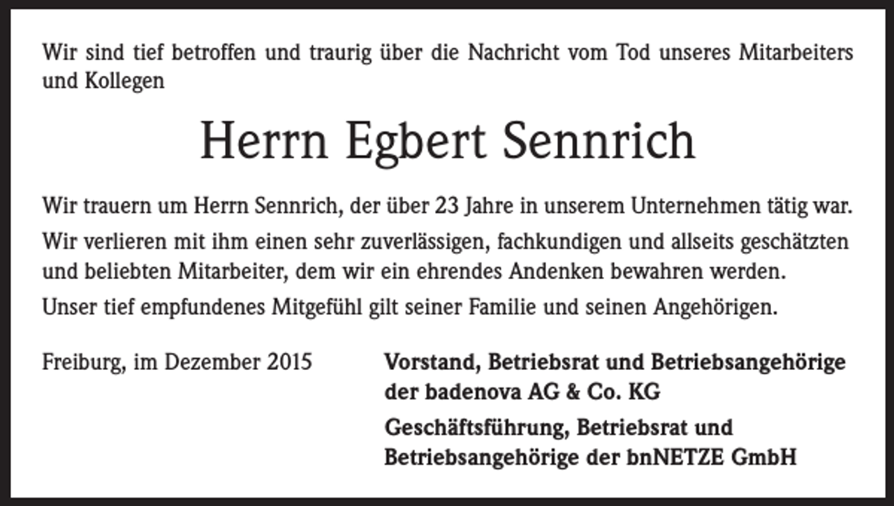 <p>Wir sind tief betroffen und traurig über die Nachricht vom Tod unseres Mitarbeiters<br />und Kollegen</p><p>Herrn Egbert Sennrich<br />Wir trauern um Herrn Sennrich, der über 23 Jahre in unserem Unternehmen tätig war.<br />Wir verlieren mit ihm einen sehr zuverlässigen, fachkundigen und allseits geschätzten<br />und beliebten Mitarbeiter, dem wir ein ehrendes Andenken bewahren werden.<br />Unser tief empfundenes Mitgefühl gilt seiner Familie und seinen Angehörigen.<br />Freiburg, im Dezember 2015</p><p>orstand, Betriebsrat und Betriebsangehörige<br />V<br />der badenova AG &amp; Co. KG<br />Geschäftsführung, Betriebsrat und<br />Betriebsangehörige der bnNETZE GmbH</p>