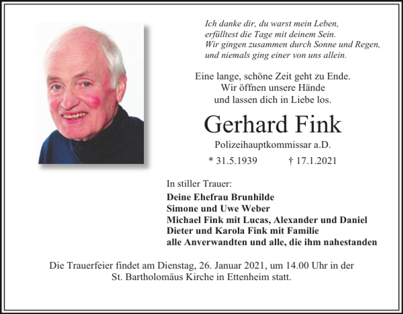 <p>Ich danke dir, du warst mein Leben,<br />erfülltest die Tage mit deinem Sein.<br />Wir gingen zusammen durch Sonne und Regen,<br />und niemals ging einer von uns allein.</p><p>Eine lange, schöne Zeit geht zu Ende.<br />Wir öffnen unsere Hände<br />und lassen dich in Liebe los.</p><p>Gerhard Fink<br />Polizeihauptkommissar a.D.<br />* 31.5.1939</p><p>† 17.1.2021</p><p>In stiller Trauer:<br />Deine Ehefrau Brunhilde<br />Simone und Uwe Weber<br />Michael Fink mit Lucas, Alexander und Daniel<br />Dieter und Karola Fink mit Familie<br />alle Anverwandten und alle, die ihm nahestanden</p><p>Die Trauerfeier findet am Dienstag, 26. Januar 2021, um 14.00 Uhr in der<br />St. Bartholomäus Kirche in Ettenheim statt.</p>