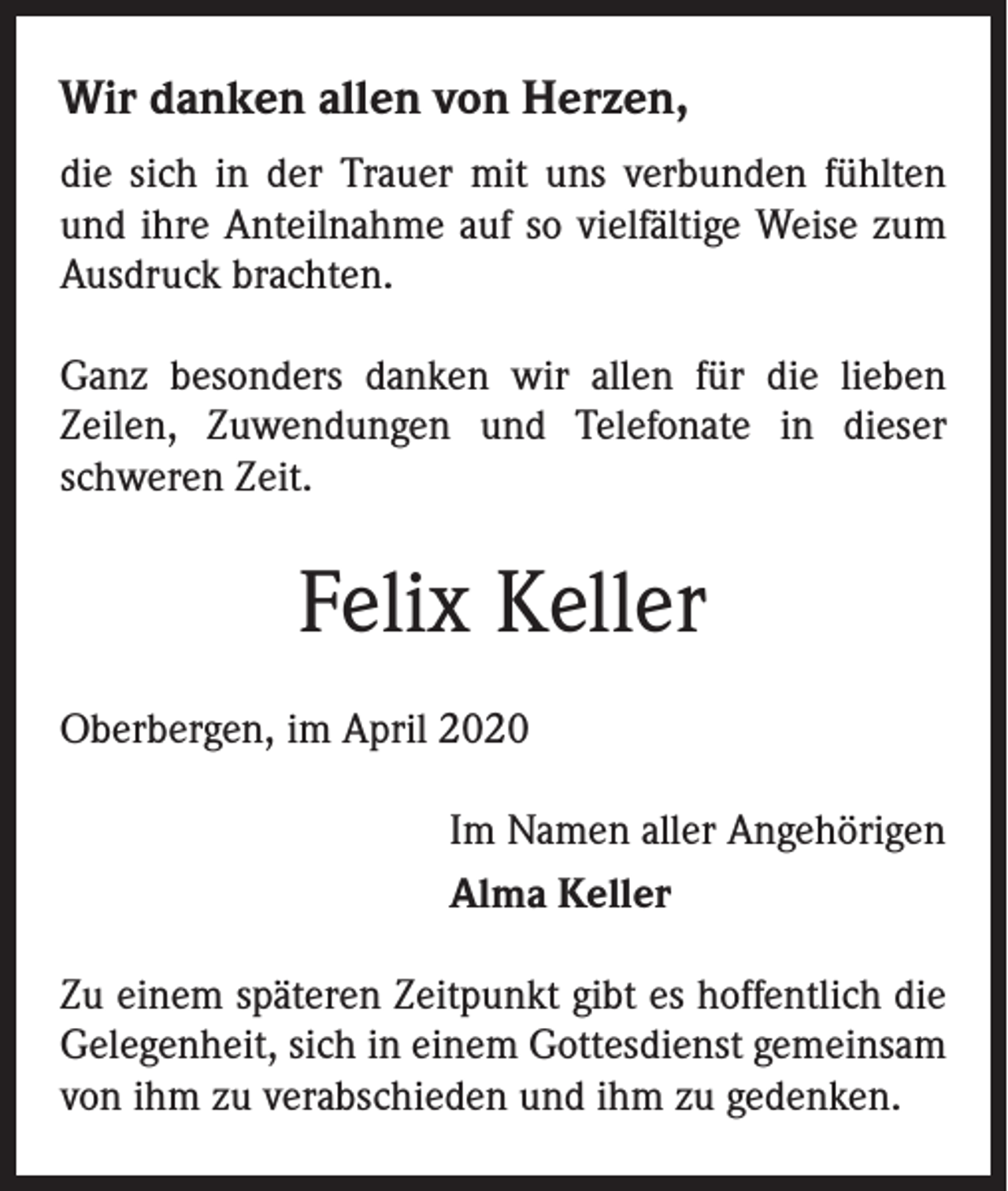 <p>Wir danken allen von Herzen,<br />die sich in der Trauer mit uns verbunden fühlten<br />und ihre Anteilnahme auf so vielfältige Weise zum<br />Ausdruck brachten.<br />Ganz besonders danken wir allen für die lieben<br />­Zeilen, Zuwendungen und Telefonate in dieser<br />schweren Zeit.</p><p>Felix Keller<br />Oberbergen, im April 2020<br />Im Namen aller Angehörigen<br />Alma Keller<br />Zu einem späteren Zeitpunkt gibt es hoffentlich die<br />Gelegenheit, sich in einem Gottesdienst gemeinsam<br />von ihm zu verabschieden und ihm zu gedenken.</p>