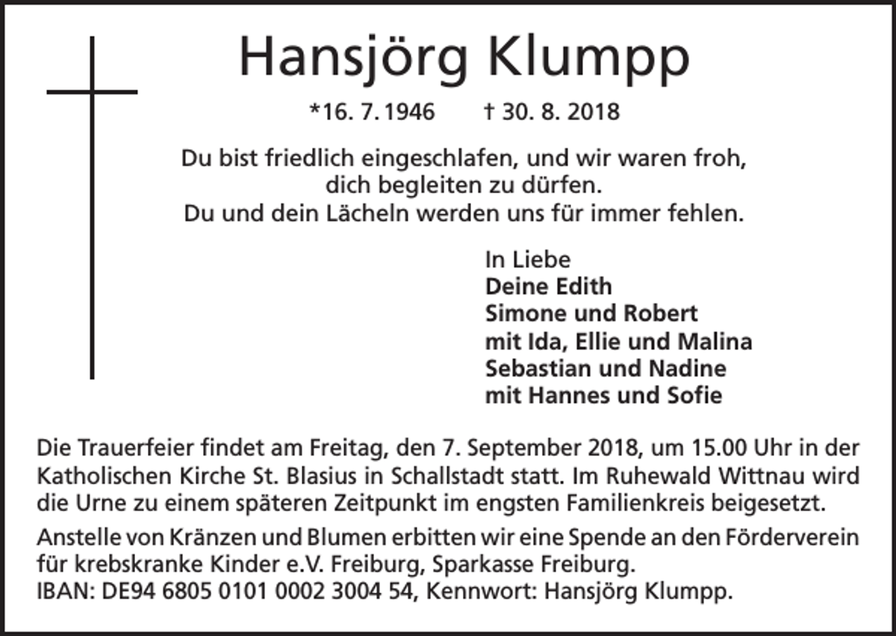 <p>Hansjörg Klumpp<br />*16. 7. 1946 † 30. 8. 2018<br />Du bist friedlich eingeschlafen, und wir waren froh,<br />dich begleiten zu dürfen.<br />Du und dein Lächeln werden uns für immer fehlen.</p><p>In Liebe<br />Deine Edith<br />Simone und Robert<br />mit Ida, Ellie und Malina<br />Sebastian und Nadine<br />mit Hannes und Sofie</p><p>Die Trauerfeier findet am Freitag, den 7. September 2018, um 15.00 Uhr in der<br />Katholischen Kirche St. Blasius in Schallstadt statt. Im Ruhewald Wittnau wird<br />die Urne zu einem späteren Zeitpunkt im engsten Familienkreis beigesetzt.<br />Anstelle von Kränzen und Blumen erbitten wir eine Spende an den F­ örderverein<br />für krebskranke Kinder e.V. Freiburg, Sparkasse Freiburg.<br />IBAN: DE94 6805 0101 0002 3004 54, Kennwort: Hansjörg Klumpp.</p>