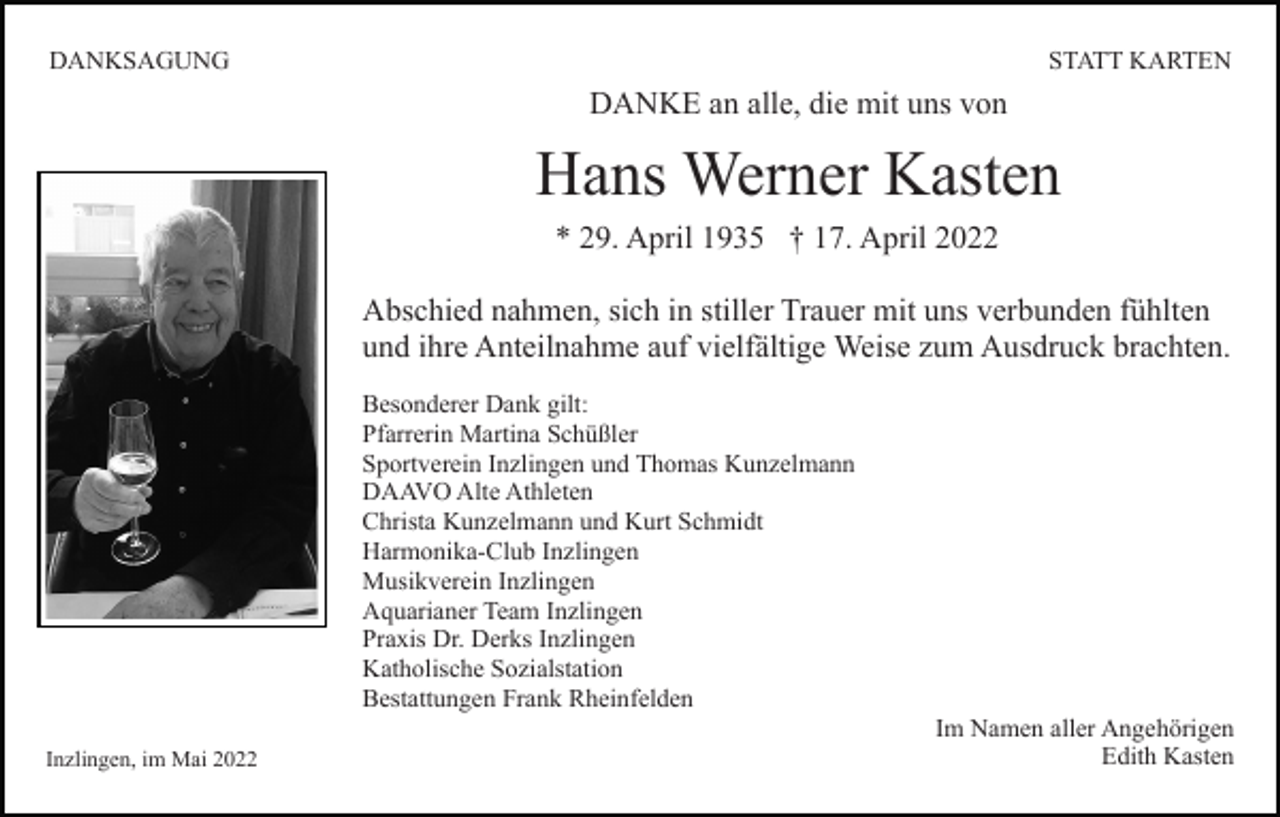 <p>DANKSAGUNG</p><p>STATT KARTEN</p><p>DANKE an alle, die mit uns von</p><p>Hans Werner Kasten<br />* 29. April 1935 † 17. April 2022<br />Abschied nahmen, sich in stiller Trauer mit uns verbunden fühlten<br />und ihre Anteilnahme auf vielfältige Weise zum Ausdruck brachten.<br />Besonderer Dank gilt:<br />Pfarrerin Martina Schüßler<br />Sportverein Inzlingen und Thomas Kunzelmann<br />DAAVO Alte Athleten<br />Christa Kunzelmann und Kurt Schmidt<br />Harmonika-Club Inzlingen<br />Musikverein Inzlingen<br />Aquarianer Team Inzlingen<br />Praxis Dr. Derks Inzlingen<br />Katholische Sozialstation<br />Bestattungen Frank Rheinfelden<br />Inzlingen, im Mai 2022</p><p>Im Namen aller Angehörigen<br />Edith Kasten</p>