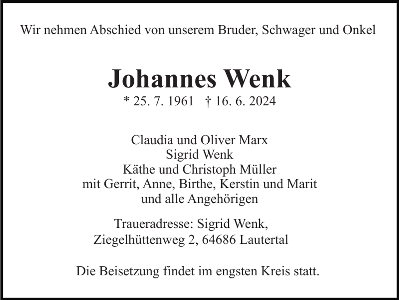<p>Wir nehmen Abschied von unserem Bruder, Schwager und Onkel</p><p>Johannes Wenk<br />* 25. 7. 1961 † 16. 6. 2024</p><p>Claudia und Oliver Marx<br />Sigrid Wenk<br />Käthe und Christoph Müller<br />mit Gerrit, Anne, Birthe, Kerstin und Marit<br />und alle Angehörigen<br />Traueradresse: Sigrid Wenk,<br />Ziegelhüttenweg 2, 64686 Lautertal<br />Die Beisetzung findet im engsten Kreis statt.</p>
