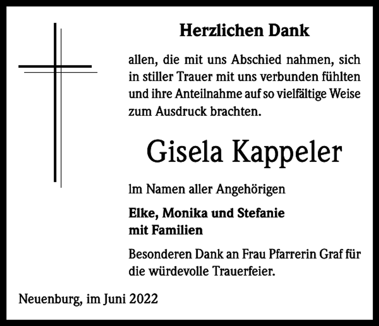 <p>Herzlichen Dank<br />allen, die mit uns Abschied nahmen, sich<br />in stiller Trauer mit uns verbunden fühlten<br />und ihre Anteilnahme auf so vielfältige Weise<br />zum Ausdruck brachten.</p><p>Gisela Kappeler<br />lm Namen aller Angehörigen<br />Elke, Monika und Stefanie<br />mit Familien<br />Besonderen Dank an Frau Pfarrerin Graf für<br />die würdevolle Trauerfeier.<br />Neuenburg, im Juni 2022</p>