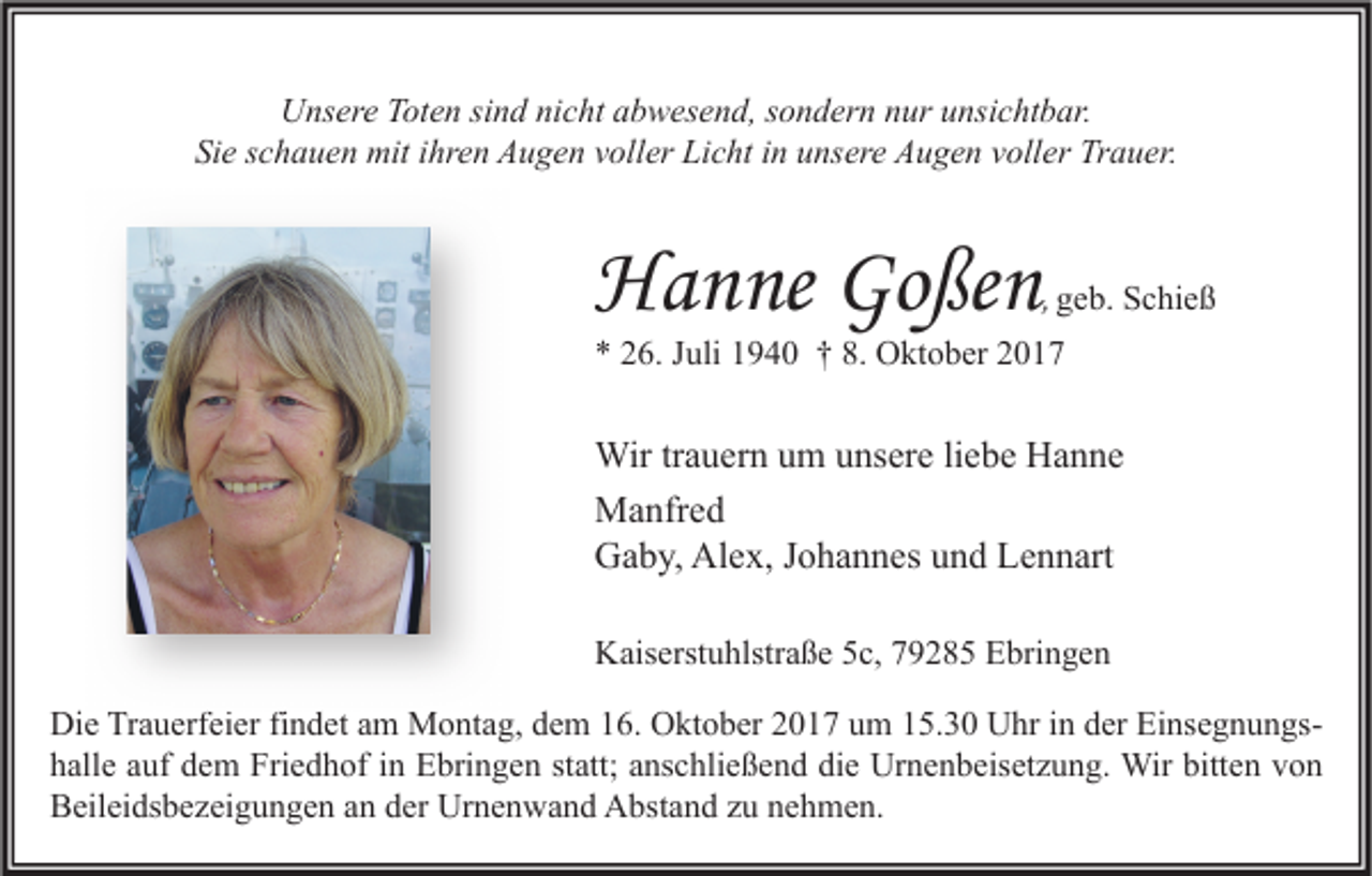 <p>UUnsere<br />ns er e TToten<br />ot e n sisind<br />n d ninicht<br />c ht aabwesend,<br />b w es e n d, s sondern<br />o n d er n nnur<br />ur uunsichtbar.<br />nsi c ht b ar.<br />Si e sschauen<br />c h a u e n mit<br />mit iihren<br />hr e n Augen<br />A u g e n vvoller<br />oll er Licht<br />Li c ht iin<br />n uunsere<br />ns er e Augen<br />A u g e n vvoller<br />oll er Trauer.<br />Tr a u er.<br />Sie</p><p>HHanne<br />a n ne Go<br />Goßen<br />ße n</p><p>, ggeb.<br />e b. Schieß<br />S c hi e ß</p><p>*<br />* 226.<br />6. JJuli<br />uli 11940<br />9 4 0 †† 8.<br />8. Oktober<br />O kt o b er 22</p><p>Wir tr trauern<br />Wir<br />a u er n u um<br />m u unsere<br />ns er e li liebe<br />e b e HHanne<br />a n ne<br />MManfred<br />a nfr e d<br />GGaby,<br />a b y, Al<br />e x, J Johannes<br />o h a n n es uund<br />n d LLennart<br />e n n art<br />Alex,<br />KKaiserstuhlstraße<br />ais erst u hlstr a ß e 55c,<br />c, 779285<br />9 2 8 5 EEbringen<br />bri n g e n<br />Die<br />Di<br />e TrTrauerfeier<br />a u erf ei er fifindet<br />n d et aam<br />m Montag,<br />M o nt a g, ddem<br />e m 116.<br />6. OOktober<br />kt o b er 22017<br />0 1 7 uum<br />m 115.30<br />5. 3 0 UUhr<br />hr i in<br />n dder<br />er EiEinsegnungs<br />Einsegnungsns e g n u n gs hhalle<br />all e aauf<br />uf ddem<br />e m Friedhof<br />Fri e d h of iin<br />n Ebringen<br />E bri n g e n ststatt;<br />att; aanschließend<br />ns c hli e ß e n d di<br />die<br />e Urnenbeisetzung.<br />Ur n e n b eis et z u n g. Wir<br />Wir bitt<br />bitten<br />e n vvon<br />on<br />BBeileidsbezeigungen<br />eil ei ds b e z ei g u n g e n aan<br />n dder<br />er Urnenwand<br />Ur n e n w a n d Abstand<br />A bst a n d zzu<br />u nnehmen.<br />e h m e n.</p>