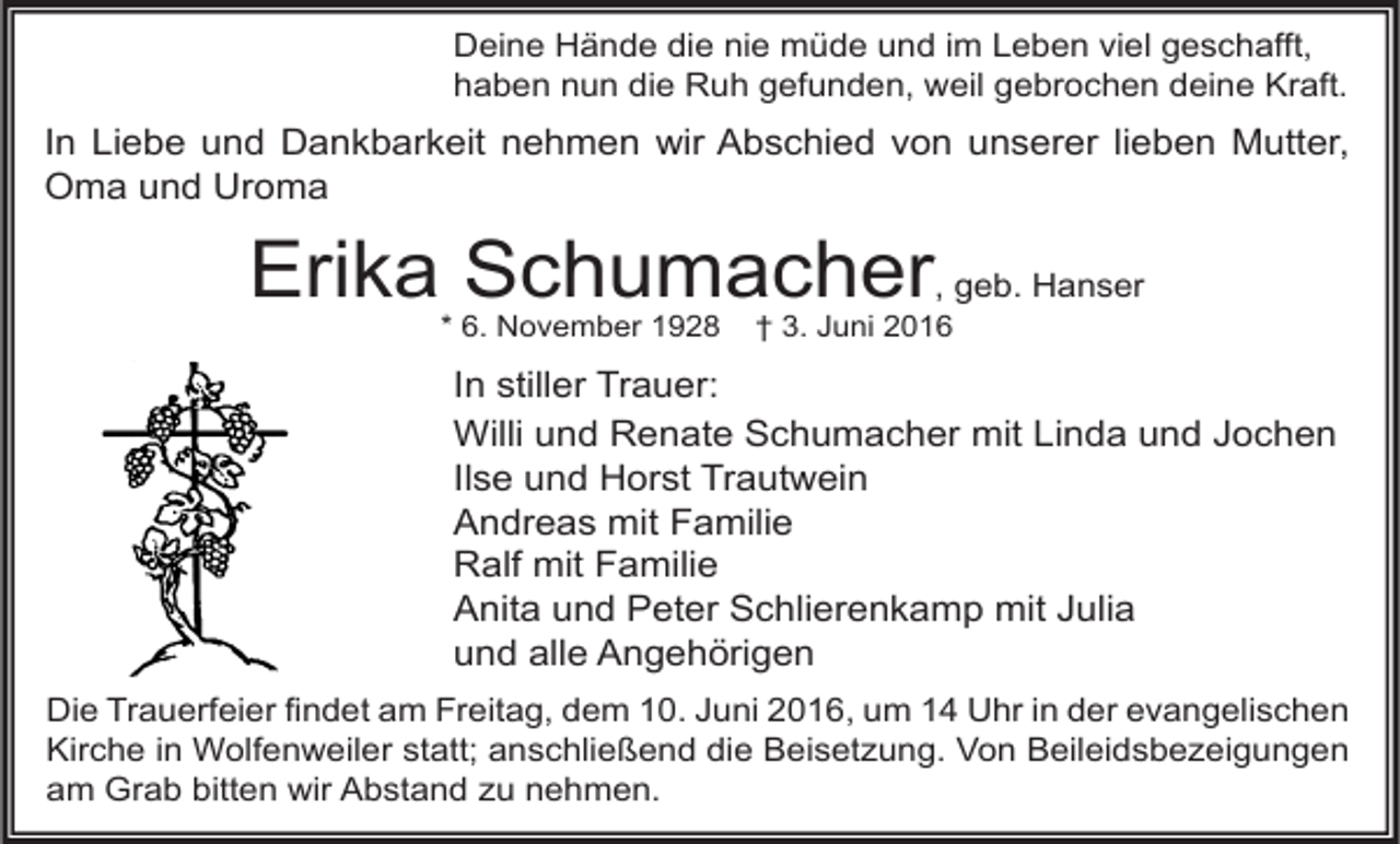 <p>Deine Hände die nie müde und im Leben viel geschafft,<br />haben nun die Ruh gefunden, weil gebrochen deine Kraft.</p><p>In Liebe und Dankbarkeit nehmen wir Abschied von unserer lieben Mutter,<br />Oma und Uroma</p><p>Erika Schumacher, geb. Hanser<br />* 6. November 1928</p><p>† 3. Juni 2016</p><p>In stiller Trauer:<br />Willi und Renate Schumacher mit Linda und Jochen<br />Ilse und Horst Trautwein<br />Andreas mit Familie<br />Ralf mit Familie<br />Anita und Peter Schlierenkamp mit Julia<br />und alle Angehörigen<br />Die Trauerfeier findet am Freitag, dem 10. Juni 2016, um 14 Uhr in der evangelischen<br />Kirche in Wolfenweiler statt; anschließend die Beisetzung. Von Beileidsbezeigungen<br />am Grab bitten wir Abstand zu nehmen.</p>