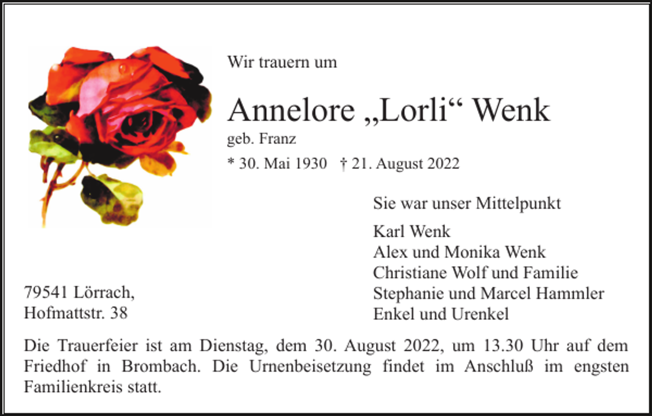<p>Wir trauern um</p><p>Annelore „Lorli“ Wenk<br />geb. Franz<br />* 30. Mai 1930 † 21. August 2022</p><p>Sie war unser Mittelpunkt</p><p>79541 Lörrach,<br />Hofmattstr. 38</p><p>Karl Wenk<br />Alex und Monika Wenk<br />Christiane Wolf und Familie<br />Stephanie und Marcel Hammler<br />Enkel und Urenkel</p><p>Die Trauerfeier ist am Dienstag, dem 30. August 2022, um 13.30 Uhr auf dem<br />Friedhof in Brombach. Die Urnenbeisetzung findet im Anschluß im engsten<br />Familienkreis statt.</p>