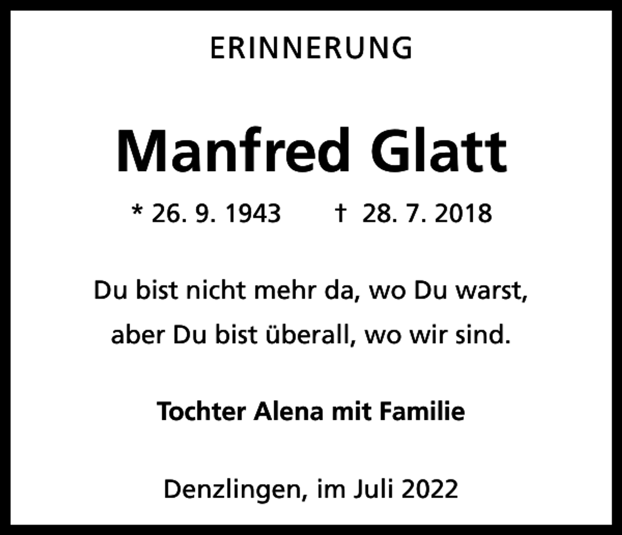 <p>ERINNERUNG</p><p>Manfred Glatt<br />* 26. 9. 1943 † 28. 7. 2018<br />Du bist nicht mehr da, wo Du warst,<br />aber Du bist überall, wo wir sind.<br />Tochter Alena mit Familie<br />Denzlingen, im Juli 2022</p>