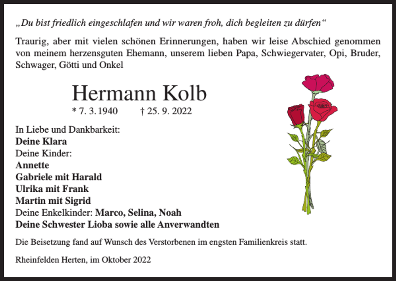 <p>„Du bist friedlich eingeschlafen und wir waren froh, dich begleiten zu dürfen“<br />Traurig, aber mit vielen schönen Erinnerungen, haben wir leise Abschied genommen<br />von meinem herzensguten Ehemann, unserem lieben Papa, Schwiegervater, Opi, Bruder,<br />Schwager, Götti und Onkel</p><p>Hermann Kolb<br />* 7. 3. 1940</p><p>† 25. 9. 2022</p><p>In Liebe und Dankbarkeit:<br />Deine Klara<br />Deine Kinder:<br />Annette<br />Gabriele mit Harald<br />Ulrika mit Frank<br />Martin mit Sigrid<br />Deine Enkelkinder: Marco, Selina, Noah<br />Deine Schwester Lioba sowie alle Anverwandten<br />Die Beisetzung fand auf Wunsch des Verstorbenen im engsten Familienkreis statt.<br />Rheinfelden Herten, im Oktober 2022</p>