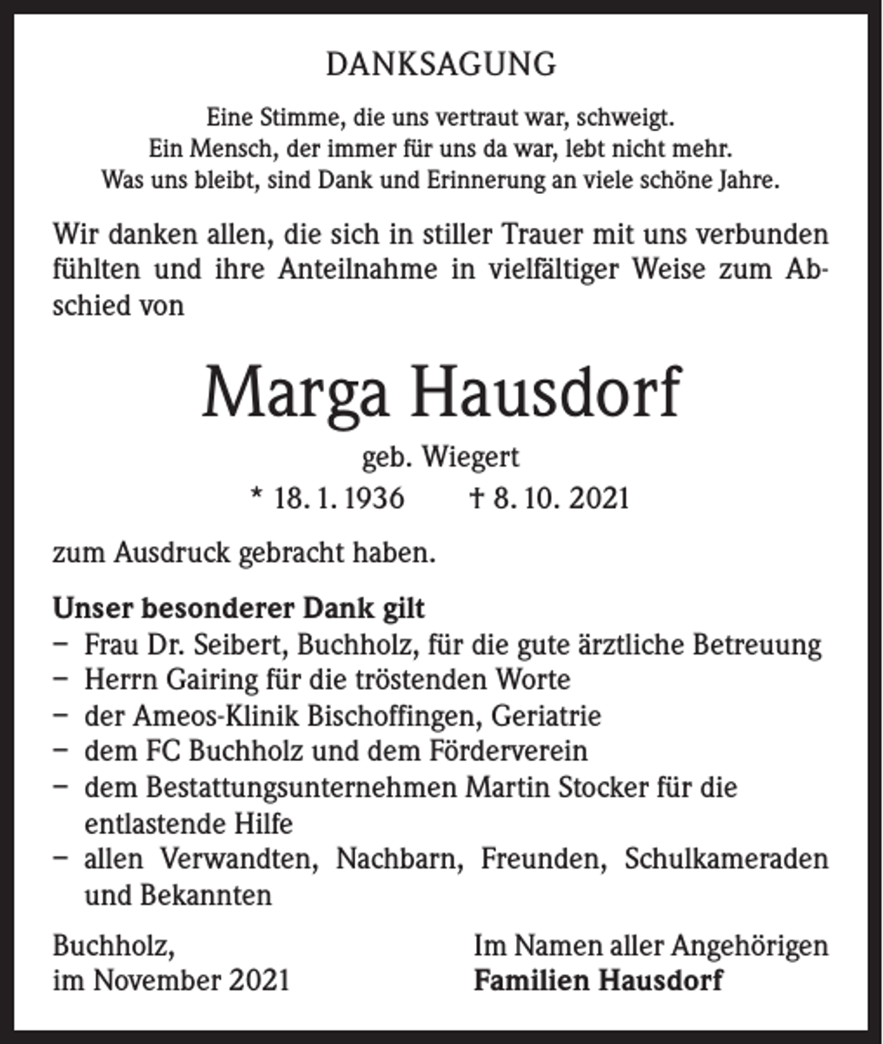 <p>DANKSAGUNG<br />Eine Stimme, die uns vertraut war, schweigt.<br />Ein Mensch, der immer für uns da war, lebt nicht mehr.<br />Was uns bleibt, sind Dank und Erinnerung an viele schöne Jahre.</p><p>Wir danken allen, die sich in stiller Trauer mit uns verbunden<br />fühlten und ihre Anteilnahme in vielfältiger Weise zum Abschied von</p><p>Marga Hausdorf<br />geb. Wiegert<br />* 18. 1. 1936 † 8. 10. 2021<br />zum Ausdruck gebracht haben.<br />Unser besonderer Dank gilt<br />– Frau Dr. Seibert, Buchholz, für die gute ärztliche Betreuung<br />– Herrn Gairing für die tröstenden Worte<br />– der Ameos-Klinik Bischoffingen, Geriatrie<br />– dem FC Buchholz und dem Förderverein<br />– dem Bestattungsunternehmen Martin Stocker für die<br />entlastende Hilfe<br />– allen Verwandten, Nachbarn, Freunden, Schulkameraden<br />und Bekannten<br />Buchholz,<br />im November 2021</p><p>Im Namen aller Angehörigen<br />Familien Hausdorf</p>