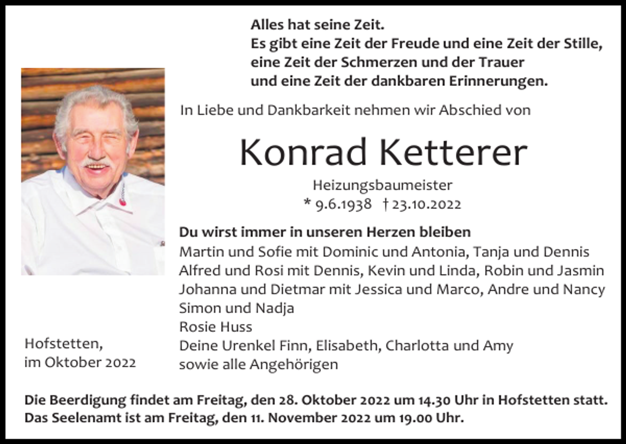 <p>Alles hat seine Zeit.<br />Es gibt eine Zeit der Freude und eine Zeit der Stille,<br />eine Zeit der Schmerzen und der Trauer<br />und eine Zeit der dankbaren Erinnerungen.<br />In Liebe und Dankbarkeit nehmen wir Abschied von</p><p>Konrad Ketterer<br />Heizungsbaumeister<br />* 9.6.1938 † 23.10.2022</p><p>Hofstetten,<br />im Oktober 2022</p><p>Du wirst immer in unseren Herzen bleiben<br />Martin und Sofie mit Dominic und Antonia, Tanja und Dennis<br />Alfred und Rosi mit Dennis, Kevin und Linda, Robin und Jasmin<br />Johanna und Dietmar mit Jessica und Marco, Andre und Nancy<br />Simon und Nadja<br />Rosie Huss<br />Deine Urenkel Finn, Elisabeth, Charlotta und Amy<br />sowie alle Angehörigen</p><p>Die Beerdigung findet am Freitag, den 28. Oktober 2022 um 14.30 Uhr in Hofstetten statt.<br />Das Seelenamt ist am Freitag, den 11. November 2022 um 19.00 Uhr.</p>