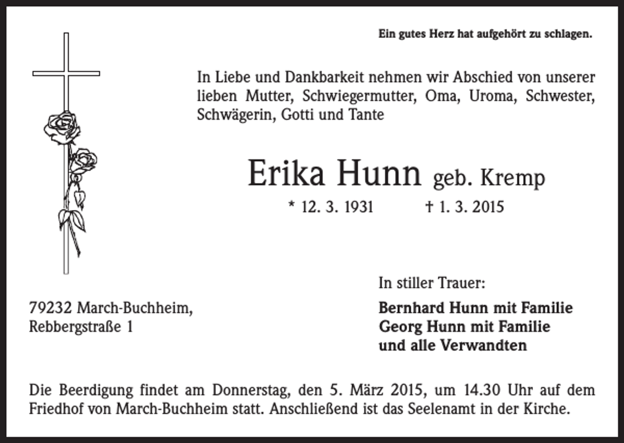 <p>Ein gutes Herz hat aufgehört zu schlagen.</p><p>In Liebe und Dankbarkeit nehmen wir Abschied von unserer<br />lieben Mutter, Schwiegermutter, Oma, Uroma, Schwester,<br />Schwägerin, Gotti und Tante</p><p>Erika Hunn geb. Kremp<br />* 12. 3. 1931 † 1. 3. 2015</p><p>79232 March-Buchheim,<br />Rebbergstraße 1</p><p>In stiller Trauer:<br />Bernhard Hunn mit Familie<br />Georg Hunn mit Familie<br />und alle Verwandten</p><p>Die Beerdigung findet am Donnerstag, den 5. März 2015, um 14.30 Uhr auf dem<br />­Friedhof von March-Buchheim statt. Anschließend ist das Seelenamt in der Kirche.</p>