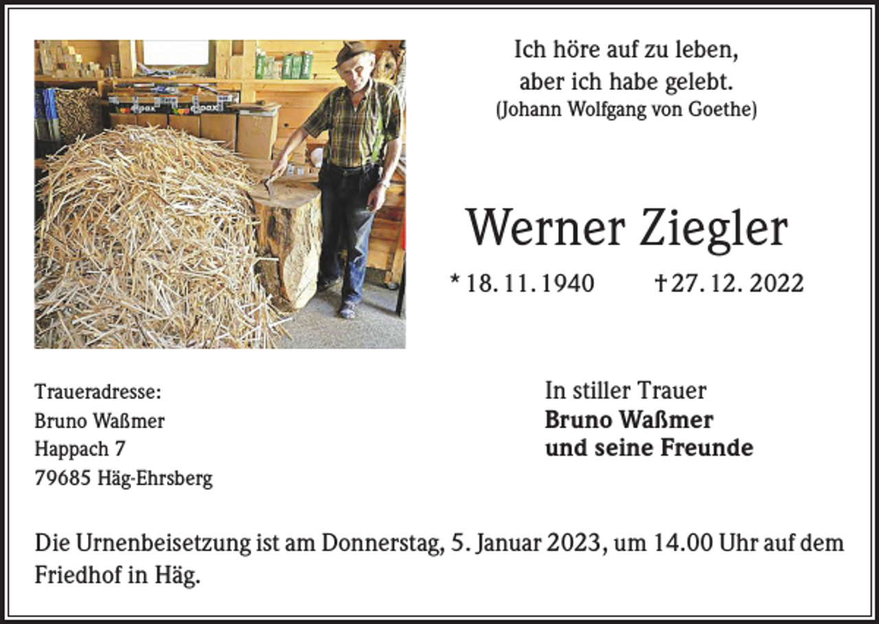 <p>Ich höre auf zu leben,<br />aber ich habe gelebt.<br />(Johann Wolfgang von Goethe)</p><p>Werner Ziegler<br />* 18. 11. 1940</p><p>Traueradresse:<br />Bruno Waßmer<br />Happach 9685 Häg-Ehrsberg</p><p>† 27. 12. 2022</p><p>In stiller Trauer<br />Bruno Waßmer<br />und seine Freunde</p><p>Die Urnenbeisetzung ist am Donnerstag, 5. Januar 2023, um 14.00 Uhr auf dem<br />Friedhof in Häg.</p>