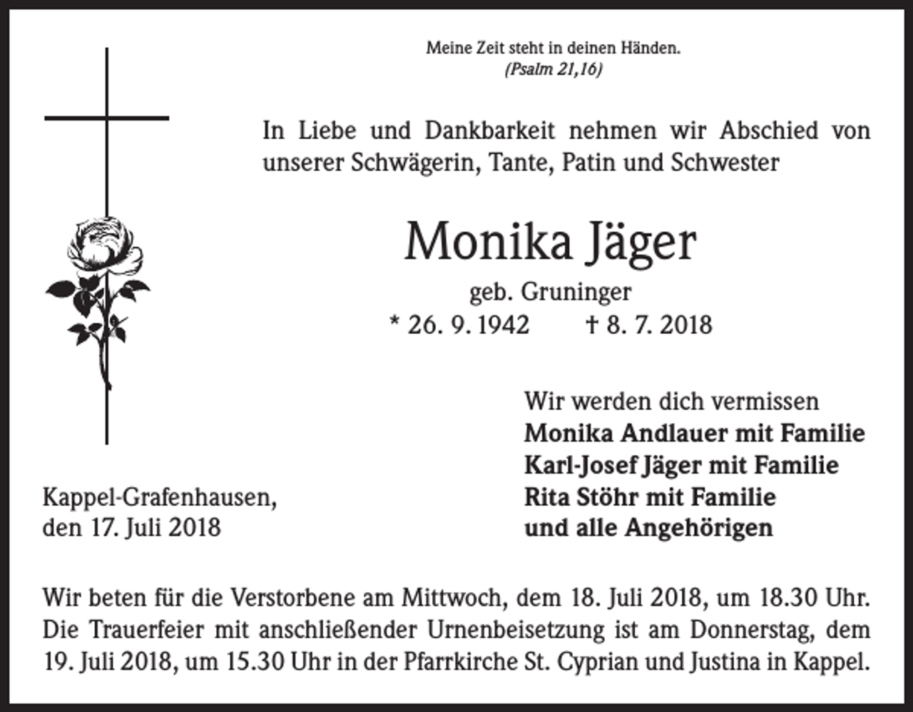 <p>Meine Zeit steht in deinen Händen.<br />(Psalm 21,16)</p><p>In Liebe und Dankbarkeit nehmen wir Abschied von<br />­unserer Schwägerin, Tante, Patin und Schwester</p><p>Monika Jäger<br />geb. Gruninger<br />* 26. 9. 1942 † 8. 7. 2018</p><p>Kappel-Grafenhausen,<br />den 17. Juli 2018</p><p>Wir werden dich vermissen<br />Monika Andlauer mit Familie<br />Karl-Josef Jäger mit Familie<br />Rita Stöhr mit Familie<br />und alle Angehörigen</p><p>Wir beten für die Verstorbene am Mittwoch, dem 18. Juli 2018, um 18.30 Uhr.<br />Die Trauerfeier mit anschließender Urnenbeisetzung ist am Donnerstag, dem<br />19. Juli 2018, um 15.30 Uhr in der Pfarrkirche St. Cyprian und Justina in Kappel.</p>
