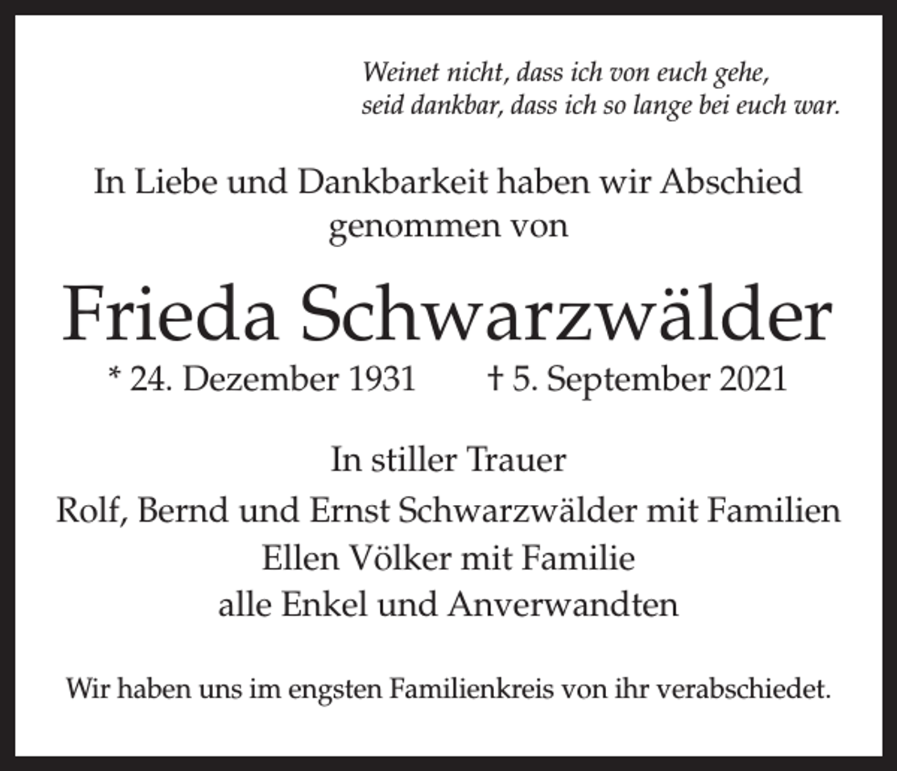 <p>Weinet nicht, dass ich von euch gehe,<br />seid dankbar, dass ich so lange bei euch war.</p><p>In Liebe und Dankbarkeit haben wir Abschied<br />genommen von</p><p>Frieda Schwarzwälder<br />* 24. Dezember 1931 † 5. September 2021</p><p>In stiller Trauer<br />Rolf, Bernd und Ernst Schwarzwälder mit Familien<br />Ellen Völker mit Familie<br />alle Enkel und Anverwandten<br />Wir haben uns im engsten Familienkreis von ihr verabschiedet.</p>