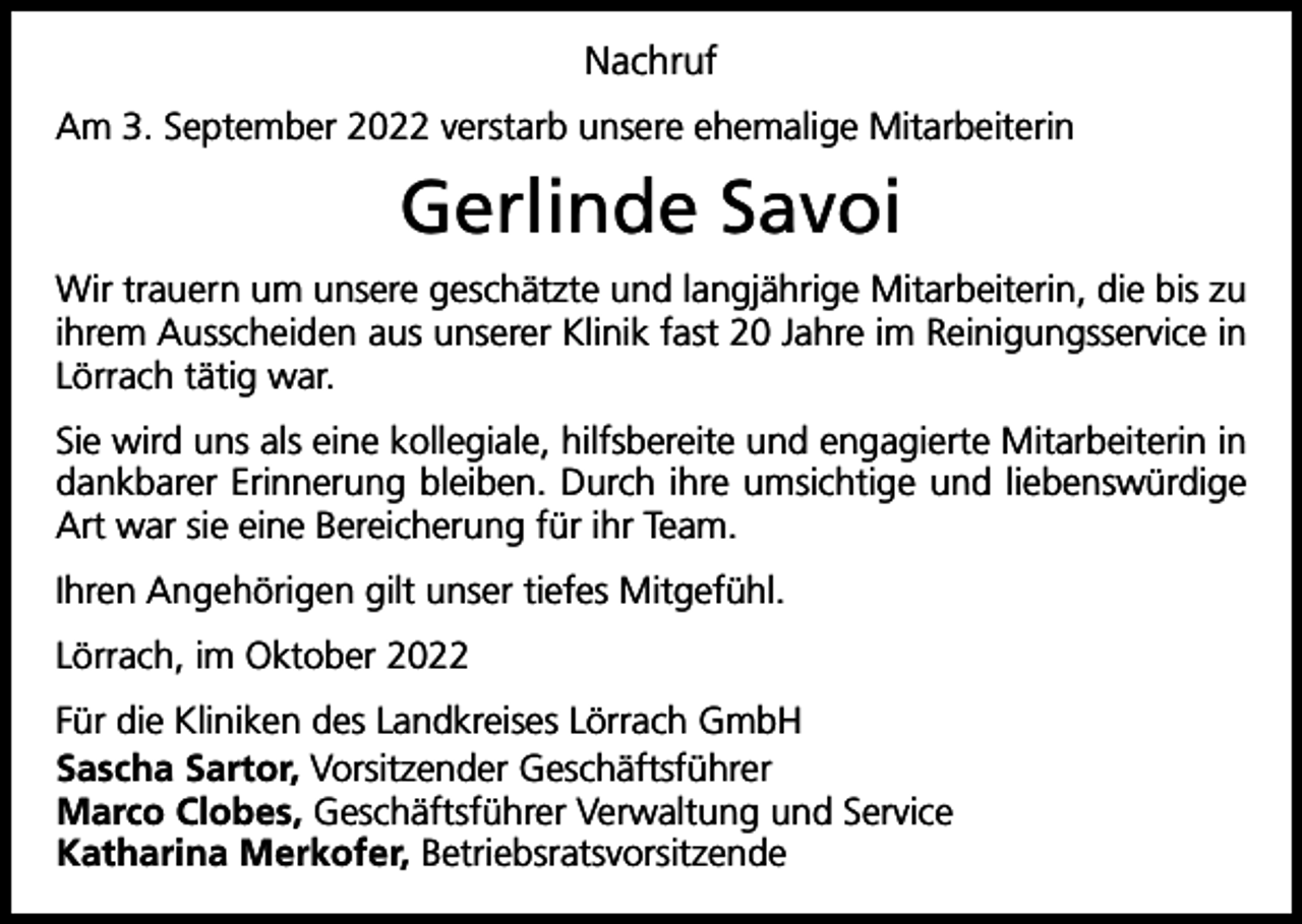 <p>Nachruf<br />Am 3. September 2022 verstarb unsere ehemalige Mitarbeiterin</p><p>Gerlinde Savoi<br />Wir trauern um unsere geschätzte und langjährige Mitarbeiterin, die bis zu<br />ihrem Ausscheiden aus unserer Klinik fast 20 Jahre im Reinigungsservice in<br />Lörrach tätig war.<br />Sie wird uns als eine kollegiale, hilfsbereite und engagierte Mitarbeiterin in<br />dankbarer Erinnerung bleiben. Durch ihre umsichtige und liebenswürdige<br />Art war sie eine Bereicherung für ihr Team.<br />Ihren Angehörigen gilt unser tiefes Mitgefühl.<br />Lörrach, im Oktober 2022<br />Für die Kliniken des Landkreises Lörrach GmbH<br />Sascha Sartor, Vorsitzender Geschäftsführer<br />Marco Clobes, Geschäftsführer Verwaltung und Service<br />Katharina Merkofer, Betriebsratsvorsitzende</p>