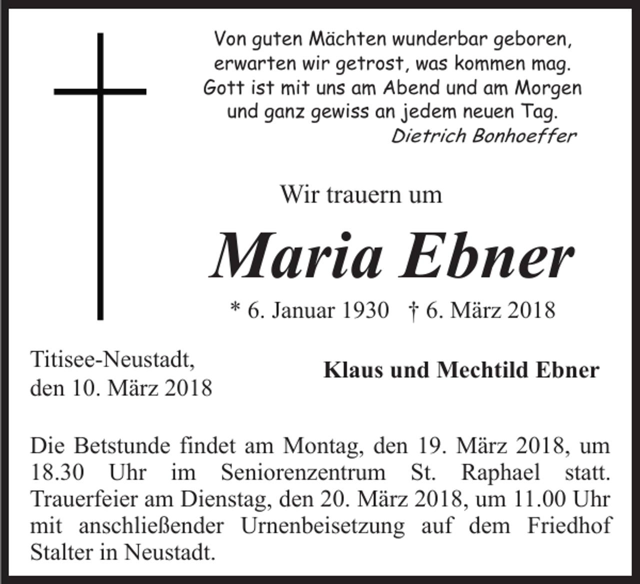 <p>VVon<br />o n gguten<br />u t e n Mächten<br />M ä c h t e n wunderbar<br />w u n d e r b a r ggeboren,<br />e b o r e n,<br />erwarten<br />e r w a r t e n wir<br />wi r ggetrost,<br />e t r o s t, was<br />w a s kommen<br />k o m m e n mag.<br />m a g.<br />Gott<br />G o t t i ist<br />s t mit<br />mi t uuns<br />n s aam<br />m Abend<br />A b e n d uund<br />n d aam<br />m Morgen<br />Morg en<br />und<br />u n d ganz<br />g a n z gewiss<br />g e wi s s aan<br />n jjedem<br />e d e m nneuen<br />e u e n Tag.<br />T a g.<br />Dietrich<br />Di e t ri c h BBonhoeffer<br />on ho eff er</p><p>Wir<br />Wir tr trauern<br />a u er n u um<br />m</p><p>MMaria<br />ari a EEbner<br />b n er<br />** 6.<br />a n u ar 11930<br />9 3 0 †† 6.<br />M ä r z<br />6. JJanuar<br />6. März</p><p>Titis e e- N e ust a dt,<br />Titisee-Neustadt,<br />dden<br />e n 110.<br />0. März<br />M är z 22</p><p>Kl<br />Klaus<br />a us uund<br />n d Mechtild<br />M e c htil d EEbner<br />b n er</p><p>Di e BBetstunde<br />Die<br />etst u n d e fifindet<br />n d et aam<br />m Montag,<br />M o nt a g, den<br />d e n 19.<br />1 9. März<br />M är z 2018,<br />20 1 8, uum<br />m<br />118.30<br />8. 3 0 Uhr<br />U hr iim<br />m Seniorenzentrum<br />S e ni o r e n z e ntr u m St.<br />St. Raphael<br />R a p h ael st<br />statt.<br />att.<br />Tr<br />Trauerfeier<br />a u erf ei er aam<br />m Dienstag,<br />Di e nst a g, den<br />d e n 20.<br />2 0. März<br />M är z 2018,<br />2 0 1 8, um<br />u m 11.00<br />11. Uhr<br />U hr<br />mit a anschließender<br />Urnenbeisetzung<br />Friedhof<br />mit<br />ns c hli e ß e n d er Ur<br />n e n b eis et z u n g aauf<br />uf dem<br />d e m Fri<br />e d h of<br />Stalter<br />St<br />alt er iin<br />n Neustadt.<br />N e ust a dt.</p>