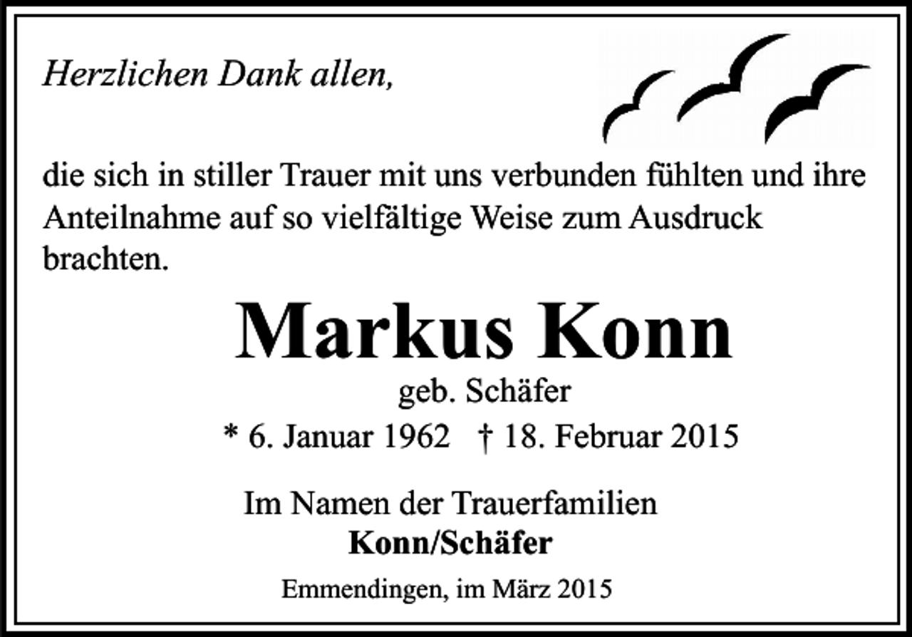<p>Herzlichen Dank allen,<br />die sich in stiller Trauer mit uns verbunden fühlten und ihre<br />Anteilnahme auf so vielfältige Weise zum Ausdruck<br />brachten.</p><p>Markus Konn</p><p>geb. Schäfer<br />* 6. Januar 1962 † 18. Februar 2015<br />Im Namen der Trauerfamilien<br />Konn/Schäfer<br />Emmendingen, im März 2015</p>