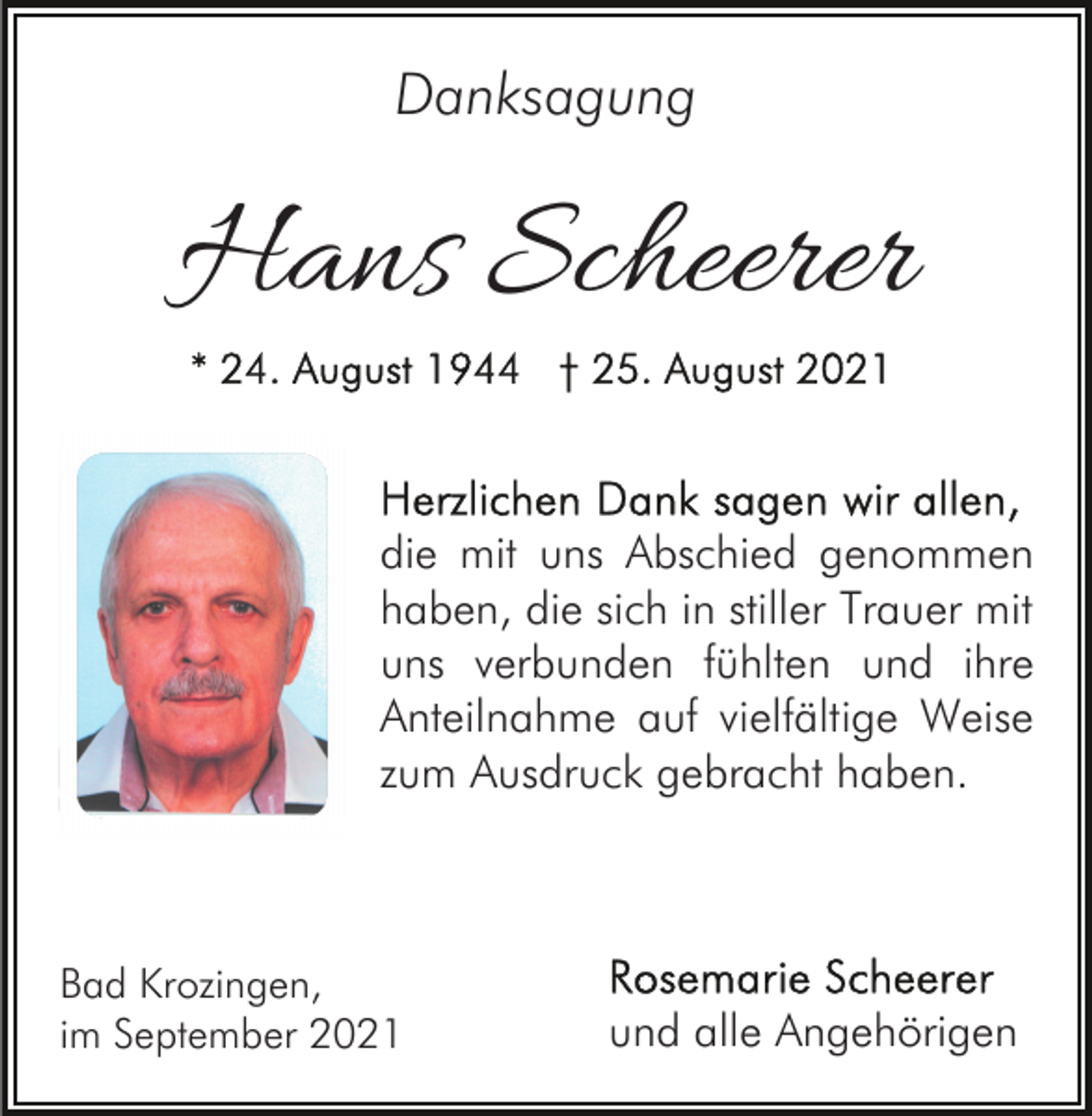 <p>Danksagung</p><p>Hans Scheerer<br />die mit uns Abschied genommen<br />haben, die sich in stiller Trauer mit<br />uns verbunden fühlten und ihre<br />Anteilnahme auf vielfältige Weise<br />zum Ausdruck gebracht haben.</p><p>Bad Krozingen,<br />im September 2021</p><p>und alle Angehörigen</p>