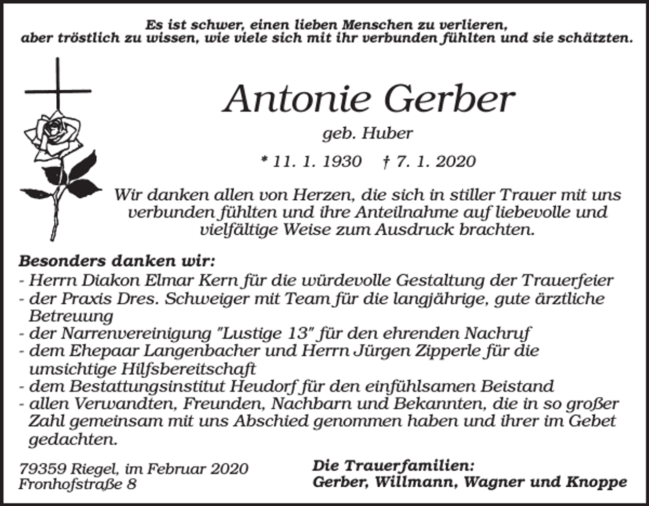 <p>Es ist schwer, einen lieben Menschen zu verlieren,<br />aber tröstlich zu wissen, wie viele sich mit ihr verbunden fühlten und sie schätzten.</p><p>Antonie Gerber<br />geb. Huber<br />* 11. 1. 1930</p><p>† 7. 1. 2020</p><p>Wir danken allen von Herzen, die sich in stiller Trauer mit uns<br />verbunden fühlten und ihre Anteilnahme auf liebevolle und<br />vielfältige Weise zum Ausdruck brachten.<br />Besonders danken wir:<br />- Herrn Diakon Elmar Kern für die würdevolle Gestaltung der Trauerfeier<br />- der Praxis Dres. Schweiger mit Team für die langjährige, gute ärztliche<br />Betreuung<br />- der Narrenvereinigung "Lustige 13" für den ehrenden Nachruf<br />- dem Ehepaar Langenbacher und Herrn Jürgen Zipperle für die<br />umsichtige Hilfsbereitschaft<br />- dem Bestattungsinstitut Heudorf für den einfühlsamen Beistand<br />- allen Verwandten, Freunden, Nachbarn und Bekannten, die in so großer<br />Zahl gemeinsam mit uns Abschied genommen haben und ihrer im Gebet<br />gedachten.<br />79359 Riegel, im Februar 2020<br />Fronhofstraße 8</p><p>Die Trauerfamilien:<br />Gerber, Willmann, Wagner und Knoppe</p>