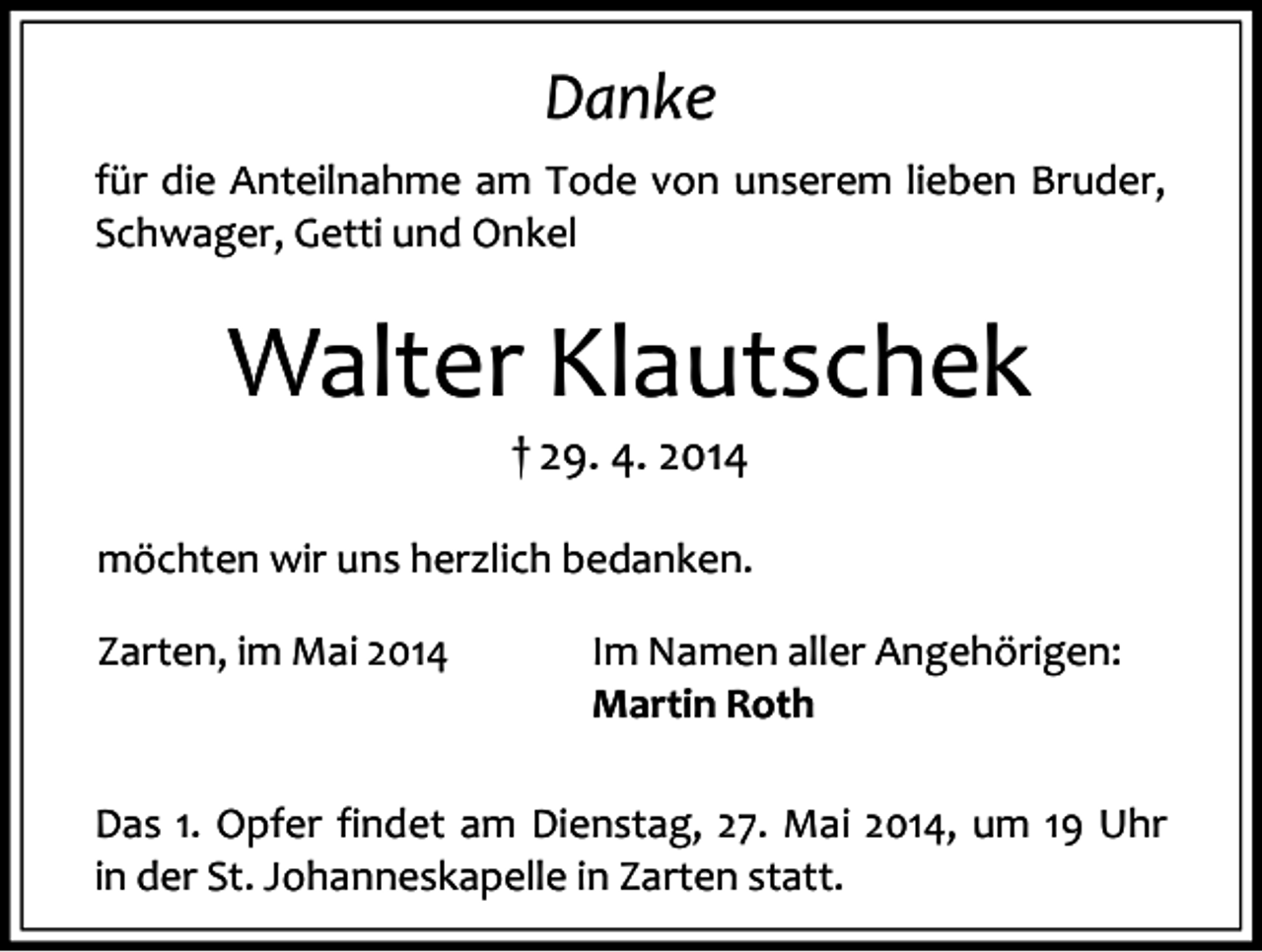 <p>Danke<br />für die Anteilnahme am Tode von unserem lieben Bruder,<br />Schwager, Getti und Onkel</p><p>Walter Klautschek<br />† 29. 4. 2014</p><p>möchten wir uns herzlich bedanken.<br />Zarten, im Mai 2014</p><p>Im Namen aller Angehörigen:<br />Martin Roth</p><p>Das 1. Opfer findet am Dienstag, 27. Mai 2014, um 19 Uhr<br />in der St. Johanneskapelle in Zarten statt.</p>