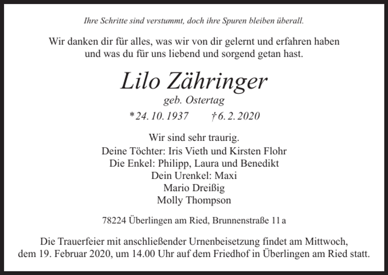 <p>Ihre Schritte sind verstummt, doch ihre Spuren bleiben überall.</p><p>Wir danken dir für alles, was wir von dir gelernt und erfahren haben<br />und was du für uns liebend und sorgend getan hast.</p><p>Lilo Zähringer<br />geb. Ostertag<br />* 24. 10. 1937 † 6. 2. 2020</p><p>Wir sind sehr traurig.<br />Deine Töchter: Iris Vieth und Kirsten Flohr<br />Die Enkel: Philipp, Laura und Benedikt<br />Dein Urenkel: Maxi<br />Mario Dreißig<br />Molly Thompson<br />78224 Überlingen am Ried, Brunnenstraße 11 a</p><p>Die Trauerfeier mit anschließender Urnenbeisetzung findet am Mittwoch,<br />dem 19. Februar 2020, um 14.00 Uhr auf dem Friedhof in Überlingen am Ried statt.</p>
