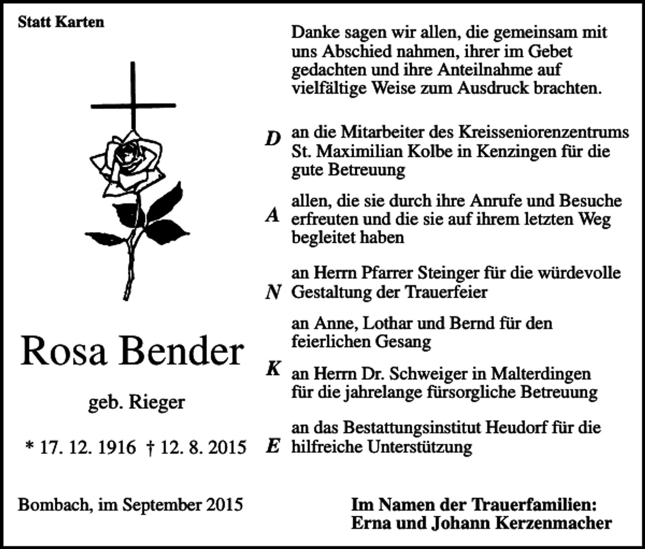<p>Statt Karten</p><p>Danke sagen wir allen, die gemeinsam mit<br />uns Abschied nahmen, ihrer im Gebet<br />gedachten und ihre Anteilnahme auf<br />vielfältige Weise zum Ausdruck brachten.</p><p>D an die Mitarbeiter des Kreisseniorenzentrums<br />St. Maximilian Kolbe in Kenzingen für die<br />gute Betreuung</p><p>allen, die sie durch ihre Anrufe und Besuche</p><p>A erfreuten und die sie auf ihrem letzten Weg<br />begleitet haben</p><p>an Herrn Pfarrer Steinger für die würdevolle</p><p>N Gestaltung der Trauerfeier</p><p>Rosa Bender<br />geb. Rieger</p><p>an Anne, Lothar und Bernd für den<br />feierlichen Gesang</p><p>K an Herrn Dr. Schweiger in Malterdingen<br />für die jahrelange fürsorgliche Betreuung<br />an das Bestattungsinstitut Heudorf für die</p><p>* 17. 12. 1916 † 12. 8. 2015<br />Bombach, im September 2015</p><p>E hilfreiche Unterstützung<br />Im Namen der Trauerfamilien:<br />Erna und Johann Kerzenmacher</p>