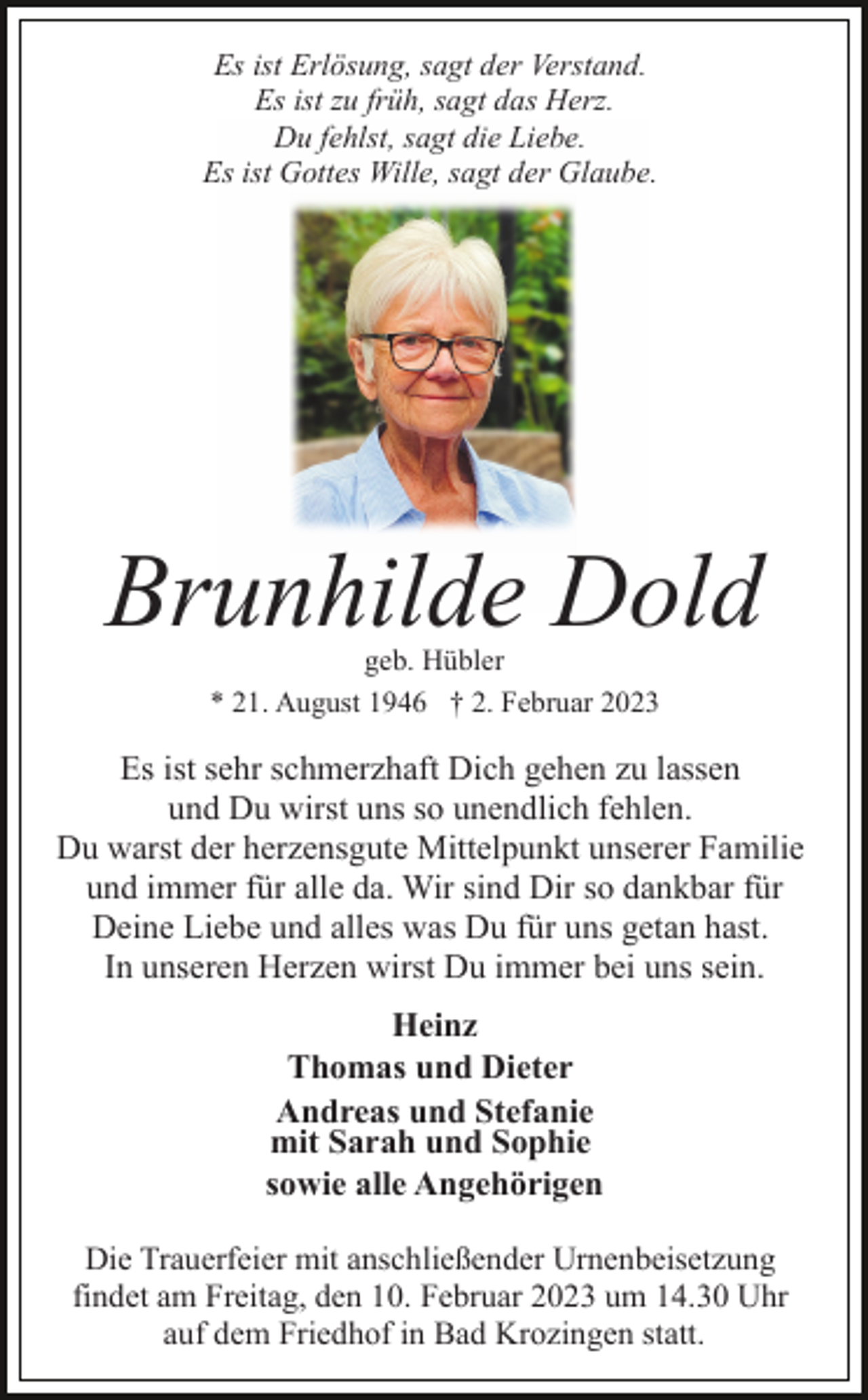 <p>Es ist Erlösung, sagt der Verstand.<br />Es ist zu früh, sagt das Herz.<br />Du fehlst, sagt die Liebe.<br />Es ist Gottes Wille, sagt der Glaube.</p><p>Brunhilde Dold<br />geb. Hübler<br />* 21. August 1946 † 2. Februar 2023</p><p>Es ist sehr schmerzhaft Dich gehen zu lassen<br />und Du wirst uns so unendlich fehlen.<br />Du warst der herzensgute Mittelpunkt unserer Familie<br />und immer für alle da. Wir sind Dir so dankbar für<br />Deine Liebe und alles was Du für uns getan hast.<br />In unseren Herzen wirst Du immer bei uns sein.<br />Heinz<br />Thomas und Dieter<br />Andreas und Stefanie<br />mit Sarah und Sophie<br />sowie alle Angehörigen<br />Die Trauerfeier mit anschließender Urnenbeisetzung<br />findet am Freitag, den 10. Februar 2023 um 14.30 Uhr<br />auf dem Friedhof in Bad Krozingen statt.</p>