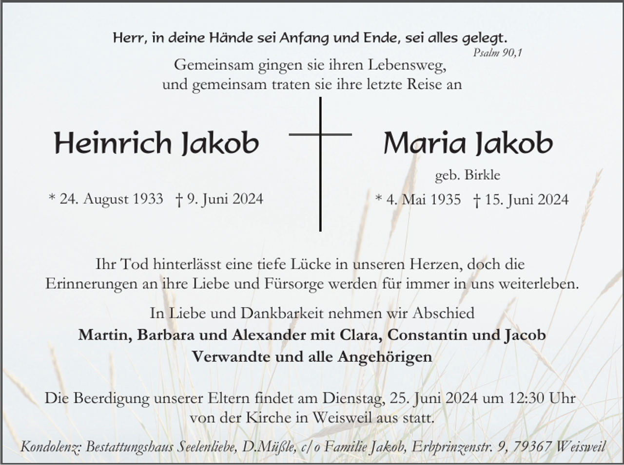 <p>Herr, in deine Hände sei Anfang und Ende, sei alles gelegt.</p><p>Gemeinsam gingen sie ihren Lebensweg,<br />und gemeinsam traten sie ihre letzte Reise an</p><p>Heinrich Jakob</p><p>Psalm 90,1</p><p>Maria Jakob<br />geb. Birkle</p><p>* 24. August 1933 † 9. Juni 2024</p><p>* 4. Mai 1935 † 15. Juni 2024</p><p>Ihr Tod hinterlässt eine tiefe Lücke in unseren Herzen, doch die<br />Erinnerungen an ihre Liebe und Fürsorge werden für immer in uns weiterleben.<br />In Liebe und Dankbarkeit nehmen wir Abschied<br />Martin, Barbara und Alexander mit Clara, Constantin und Jacob<br />Verwandte und alle Angehörigen<br />Die Beerdigung unserer Eltern findet am Dienstag, 25. Juni 2024 um 12:30 Uhr<br />von der Kirche in Weisweil aus statt.<br />Kondolenz: Bestattungshaus Seelenliebe, D.Müßle, c/o Familie Jakob, Erbprinzenstr. 9, 79367 Weisweil</p>
