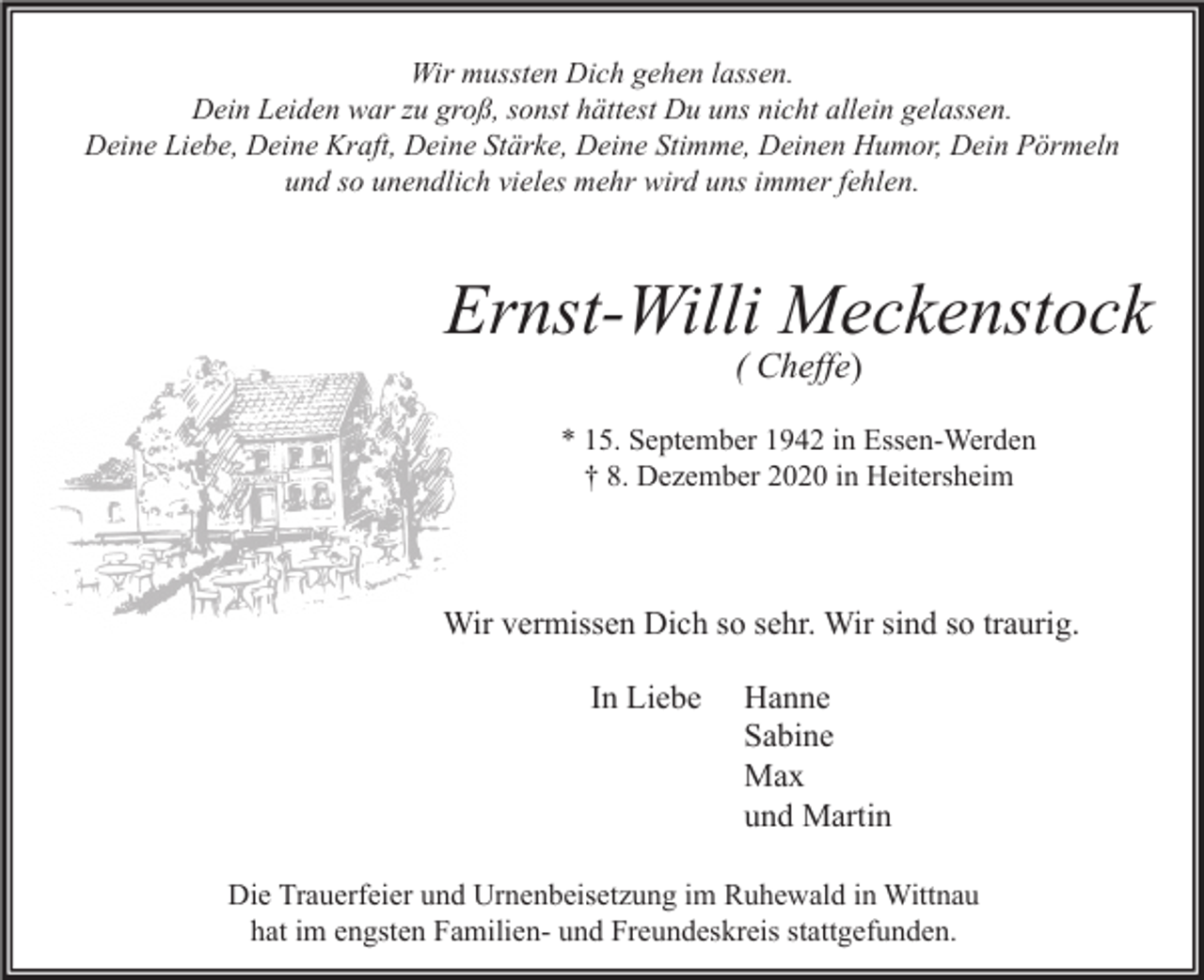 <p>Wir mussten Dich gehen lassen.<br />Dein Leiden war zu groß, sonst hättest Du uns nicht allein gelassen.<br />Deine Liebe, Deine Kraft, Deine Stärke, Deine Stimme, Deinen Humor, Dein Pörmeln<br />und so unendlich vieles mehr wird uns immer fehlen.</p><p>Ernst-Willi Meckenstock<br />( Cheffe)<br />* 15. September 1942 in Essen-Werden<br />† 8. Dezember 2020 in Heitersheim</p><p>Wir vermissen Dich so sehr. Wir sind so traurig.<br />In Liebe</p><p>Hanne<br />Sabine<br />Max<br />und Martin</p><p>Die Trauerfeier und Urnenbeisetzung im Ruhewald in Wittnau<br />hat im engsten Familien- und Freundeskreis stattgefunden.</p>