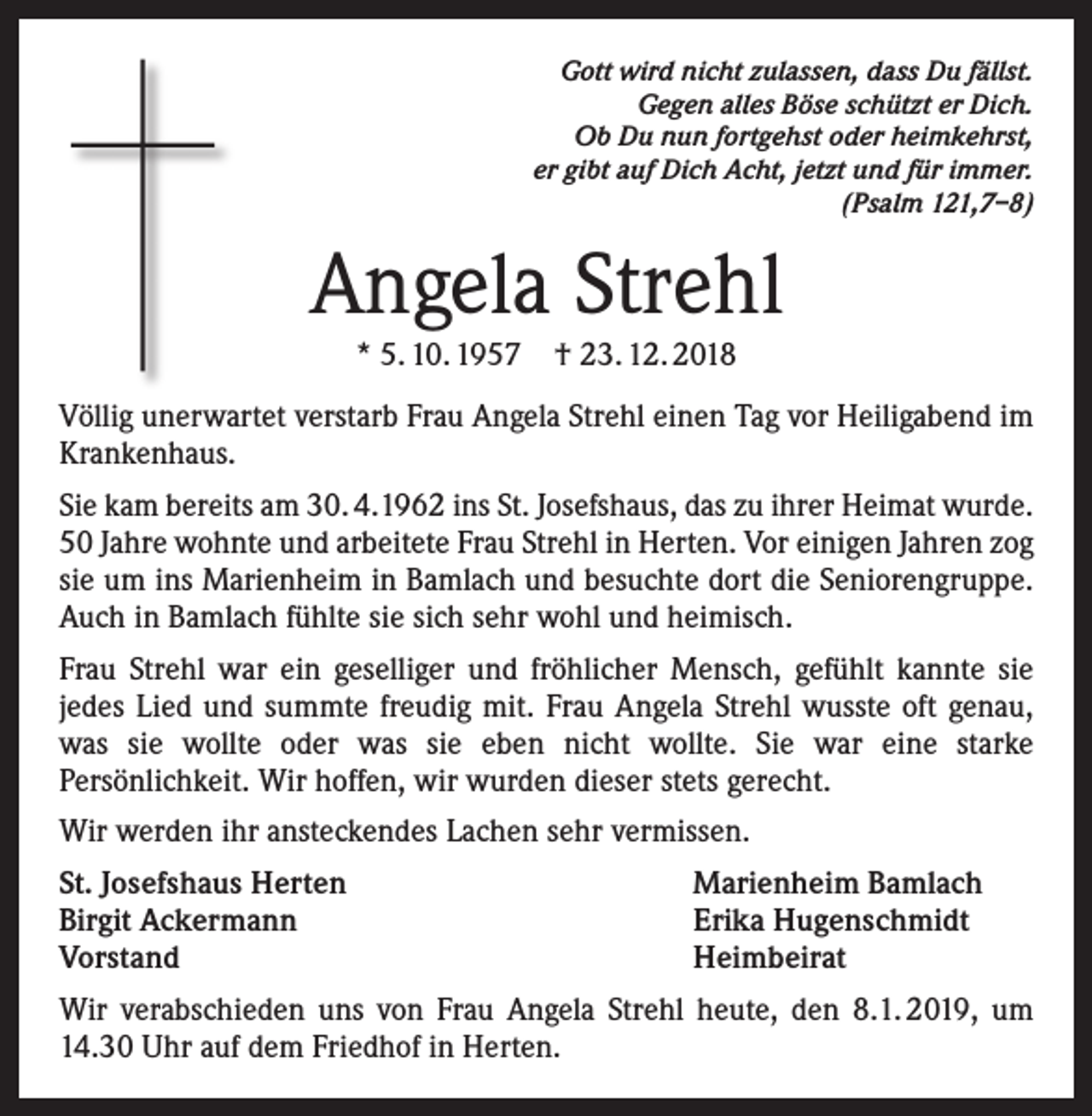 <p>Gott wird nicht zulassen, dass Du fällst.<br />Gegen alles Böse schützt er Dich.<br />Ob Du nun fortgehst oder heimkehrst,<br />er gibt auf Dich Acht, jetzt und für immer.<br />(Psalm 121,7–8)</p><p>Angela Strehl<br />* 5. 10. 1957 † 23. 12. 2018</p><p>Völlig unerwartet verstarb Frau Angela Strehl einen Tag vor Heiligabend im<br />Krankenhaus.<br />Sie kam bereits am 30. 4.1962 ins St. Josefshaus, das zu ihrer Heimat wurde.<br />50 Jahre wohnte und arbeitete Frau Strehl in Herten. Vor einigen Jahren zog<br />sie um ins Marienheim in Bamlach und besuchte dort die Seniorengruppe.<br />Auch in Bamlach fühlte sie sich sehr wohl und heimisch.<br />Frau Strehl war ein geselliger und fröhlicher Mensch, gefühlt kannte sie<br />jedes Lied und summte freudig mit. Frau Angela Strehl wusste oft genau,<br />was sie wollte oder was sie eben nicht wollte. Sie war eine starke<br />Persönlichkeit. Wir hoffen, wir wurden dieser stets gerecht.<br />Wir werden ihr ansteckendes Lachen sehr vermissen.<br />St. Josefshaus Herten<br />Birgit Ackermann<br />Vorstand</p><p>Marienheim Bamlach<br />Erika Hugenschmidt<br />Heimbeirat</p><p>Wir verabschieden uns von Frau Angela Strehl heute, den 8.1. 2019, um<br />14.30 Uhr auf dem Friedhof in Herten.</p>
