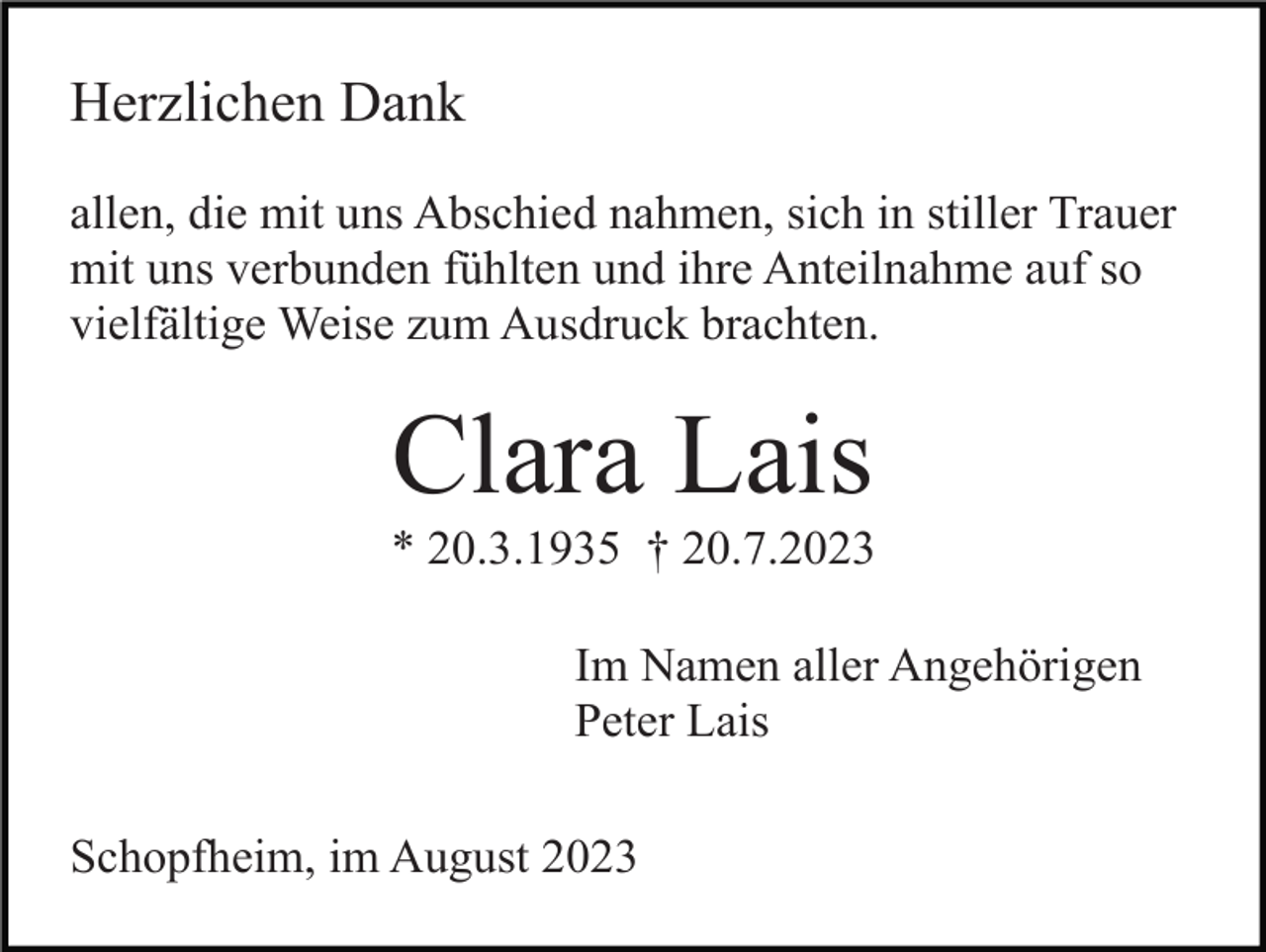 <p>Herzlichen Dank<br />allen, die mit uns Abschied nahmen, sich in stiller Trauer<br />mit uns verbunden fühlten und ihre Anteilnahme auf so<br />vielfältige Weise zum Ausdruck brachten.</p><p>Clara Lais<br />* 20.3.1935 † 20.7.2023<br />Im Namen aller Angehörigen<br />Peter Lais<br />Schopfheim, im August 2023</p>