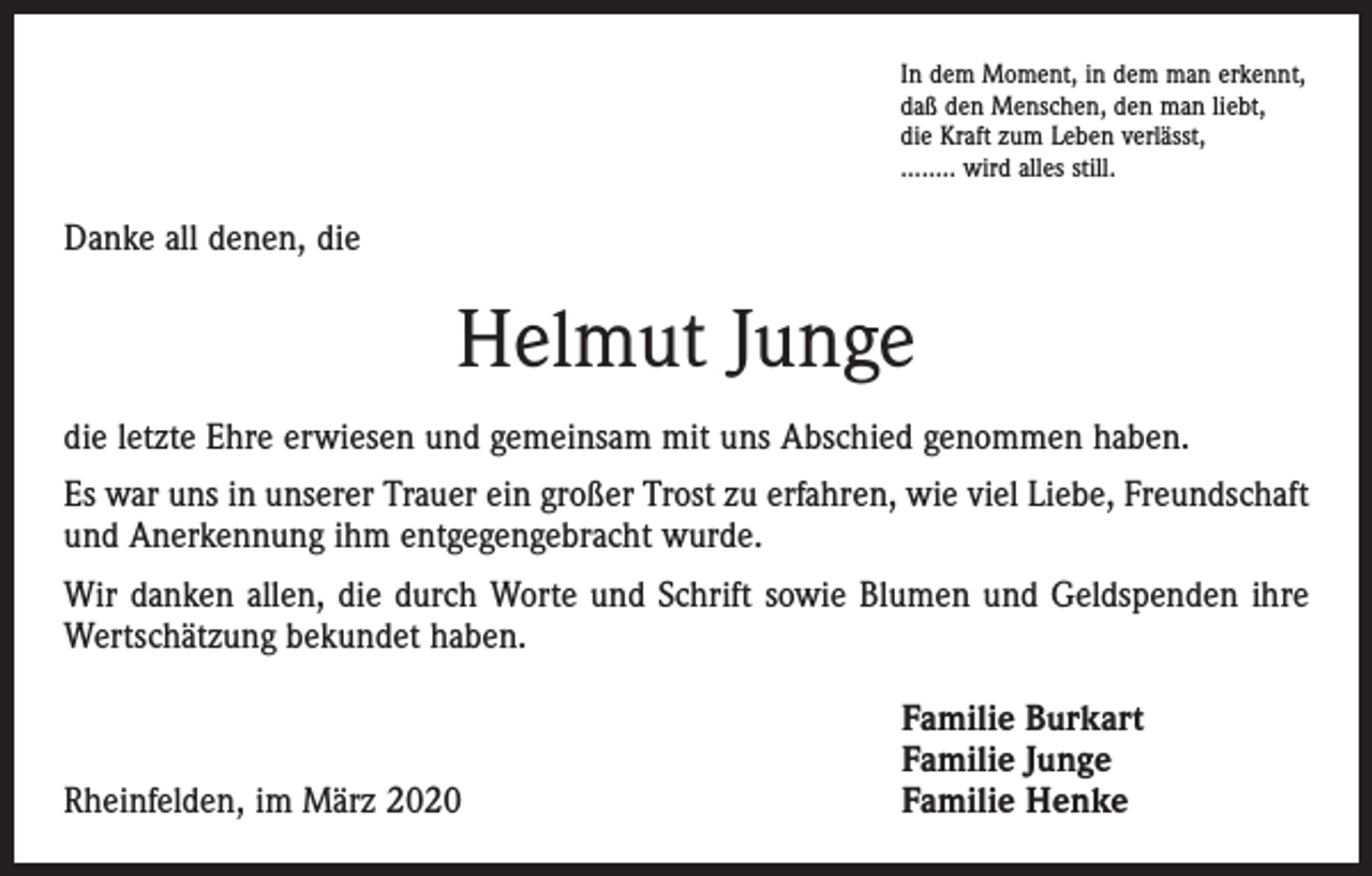 <p>In dem Moment, in dem man erkennt,<br />daß den Menschen, den man liebt,<br />die Kraft zum Leben verlässt,<br />........ wird alles still.</p><p>Danke all denen, die</p><p>Helmut Junge<br />die letzte Ehre erwiesen und gemeinsam mit uns Abschied genommen haben.<br />Es war uns in unserer Trauer ein großer Trost zu erfahren, wie viel Liebe, Freundschaft<br />und Anerkennung ihm entgegengebracht wurde.<br />Wir danken allen, die durch Worte und Schrift sowie Blumen und Geldspenden ihre<br />Wertschätzung bekundet haben.</p><p>Rheinfelden, im März 2020</p><p>Familie Burkart<br />Familie Junge<br />Familie Henke</p>