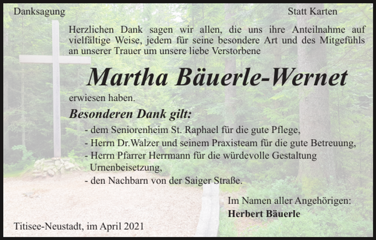 <p>Danksagung</p><p>Statt Karten<br />Herzlichen Dank sagen wir allen, die uns ihre Anteilnahme auf<br />vielfältige Weise, jedem für seine besondere Art und des Mitgefühls<br />an unserer Trauer um unsere liebe Verstorbene</p><p>Martha Bäuerle-Wernet<br />erwiesen haben.</p><p>Besonderen Dank gilt:<br />- dem Seniorenheim St. Raphael für die gute Pflege,<br />- Herrn Dr.Walzer und seinem Praxisteam für die gute Betreuung,<br />- Herrn Pfarrer Herrmann für die würdevolle Gestaltung<br />Urnenbeisetzung,<br />- den Nachbarn von der Saiger Straße.<br />Im Namen aller Angehörigen:<br />Herbert Bäuerle<br />Titisee-Neustadt, im April 2021</p>