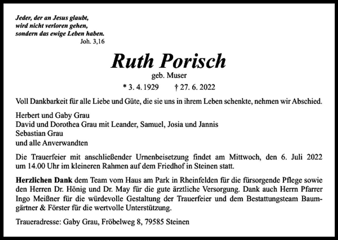 <p>Jeder, der an Jesus glaubt,<br />wird nicht verloren gehen,<br />sondern das ewige Leben haben.</p><p>Joh. 3,16</p><p>Ruth Porisch<br />geb. Muser<br />* 3. 4. 1929 † 27. 6. 2022</p><p>Voll Dankbarkeit für alle Liebe und Güte, die sie uns in ihrem Leben schenkte, nehmen wir Abschied.<br />Herbert und Gaby Grau<br />David und Dorothea Grau mit Leander, Samuel, Josia und Jannis<br />Sebastian Grau<br />und alle Anverwandten<br />Die Trauerfeier mit anschließender Urnenbeisetzung findet am Mittwoch, den 6. Juli 2022<br />um 14.00 Uhr im kleineren Rahmen auf dem Friedhof in Steinen statt.<br />Herzlichen Dank dem Team vom Haus am Park in Rheinfelden für die fürsorgende Pflege sowie<br />den Herren Dr. Hönig und Dr. May für die gute ärztliche Versorgung. Dank auch Herrn Pfarrer<br />Ingo Meißner für die würdevolle Gestaltung der Trauerfeier und dem Bestattungsteam Baum­<br />gärtner &amp; Förster für die wertvolle Unterstützung.<br />Traueradresse: Gaby Grau, Fröbelweg 8, 79585 Steinen</p>