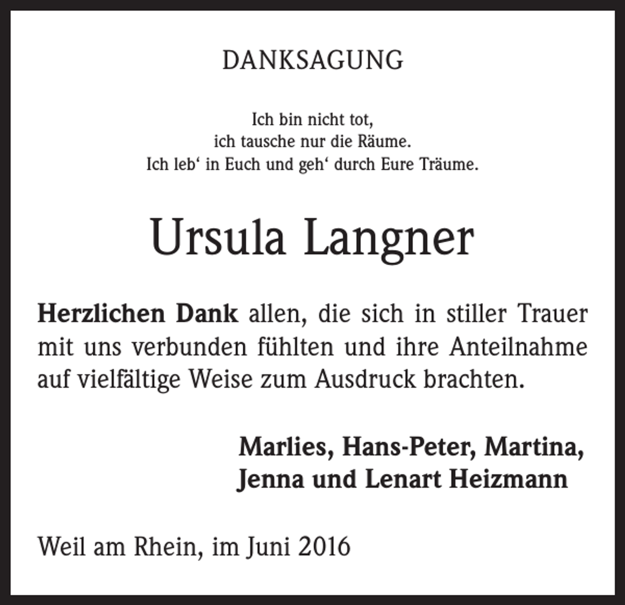 <p>Danksagung<br />Ich bin nicht tot,<br />ich tausche nur die Räume.<br />Ich leb‘ in Euch und geh‘ durch Eure Träume.</p><p>Ursula Langner<br />Herzlichen Dank allen, die sich in stiller Trauer<br />mit uns verbunden fühlten und ihre Anteilnahme<br />auf vielfältige Weise zum Ausdruck brachten.<br />Marlies, Hans-Peter, Martina,<br />Jenna und Lenart Heizmann<br />Weil am Rhein, im Juni 2016</p>
