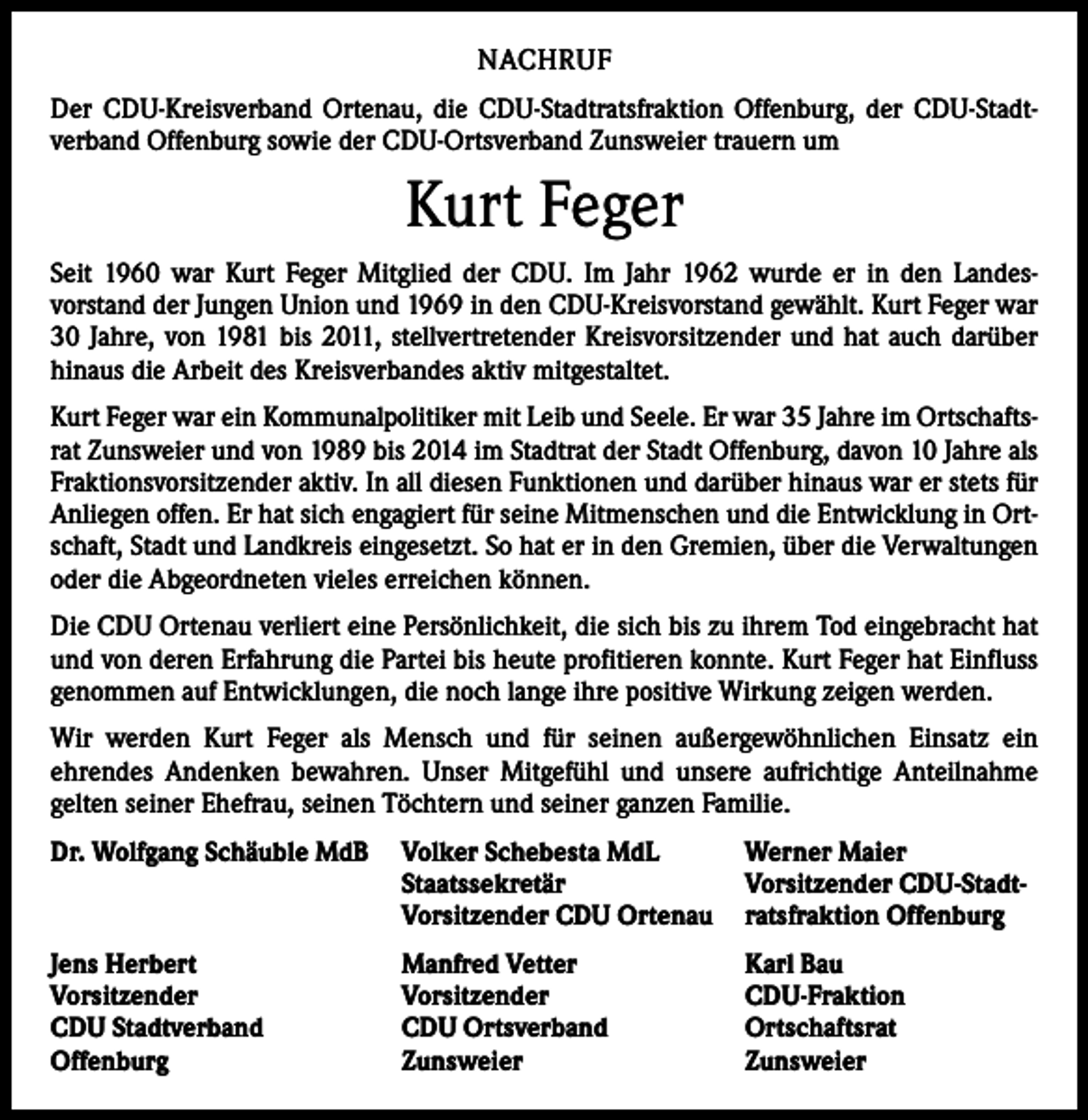 <p>NACHRUF<br />Der CDU-Kreisverband Ortenau, die CDU-Stadtratsfraktion Offenburg, der CDU-Stadt­<br />verband Offenburg sowie der CDU-Ortsverband Zunsweier trauern um</p><p>Kurt Feger<br />Seit 1960 war Kurt Feger Mitglied der CDU. Im Jahr 1962 wurde er in den Landes­<br />vorstand der Jungen Union und 1969 in den CDU-Kreisvorstand gewählt. Kurt Feger war<br />30 Jahre, von 1981 bis 2011, stellvertretender Kreisvorsitzender und hat auch darüber<br />hinaus die Arbeit des Kreisverbandes aktiv mitgestaltet.<br />Kurt Feger war ein Kommunalpolitiker mit Leib und Seele. Er war 35 Jahre im Ortschaftsrat Zunsweier und von 1989 bis 2014 im Stadtrat der Stadt Offenburg, davon 10 Jahre als<br />Fraktionsvorsitzender aktiv. In all diesen Funktionen und darüber hinaus war er stets für<br />Anliegen offen. Er hat sich engagiert für seine Mitmenschen und die Entwicklung in Ortschaft, Stadt und Landkreis eingesetzt. So hat er in den Gremien, über die Verwaltungen<br />oder die Abgeordneten vieles erreichen können.<br />Die CDU Ortenau verliert eine Persönlichkeit, die sich bis zu ihrem Tod eingebracht hat<br />und von deren Erfahrung die Partei bis heute profitieren konnte. Kurt Feger hat Einfluss<br />genommen auf Entwicklungen, die noch lange ihre positive Wirkung zeigen werden.<br />Wir werden Kurt Feger als Mensch und für seinen außergewöhnlichen Einsatz ein<br />­ehrendes Andenken bewahren. Unser Mitgefühl und unsere aufrichtige Anteilnahme<br />­gelten seiner Ehefrau, seinen Töchtern und seiner ganzen Familie.<br />Dr. Wolfgang Schäuble MdB Volker Schebesta MdL<br />Werner Maier</p><p>Staatssekretär<br />Vorsitzender CDU-Stadt<br />Vorsitzender CDU Ortenau ratsfraktion Offenburg<br />Jens Herbert<br />Vorsitzender<br />CDU Stadtverband<br />Offenburg</p><p>Manfred Vetter<br />Vorsitzender<br />CDU Ortsverband<br />Zunsweier</p><p>Karl Bau<br />CDU-Fraktion<br />Ortschaftsrat<br />Zunsweier</p>